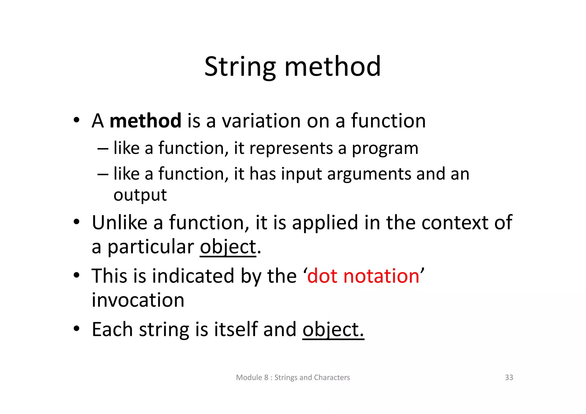 String method • A method is a variation on a function – like a function, it represents a program – like a function, it has input arguments and an  output • Unlike a function, it is applied in the context of  a particular object.  • This is indicated by the ‘dot notation’  invocation • Each string is itself and object. Module 8 : Strings and Characters 33 