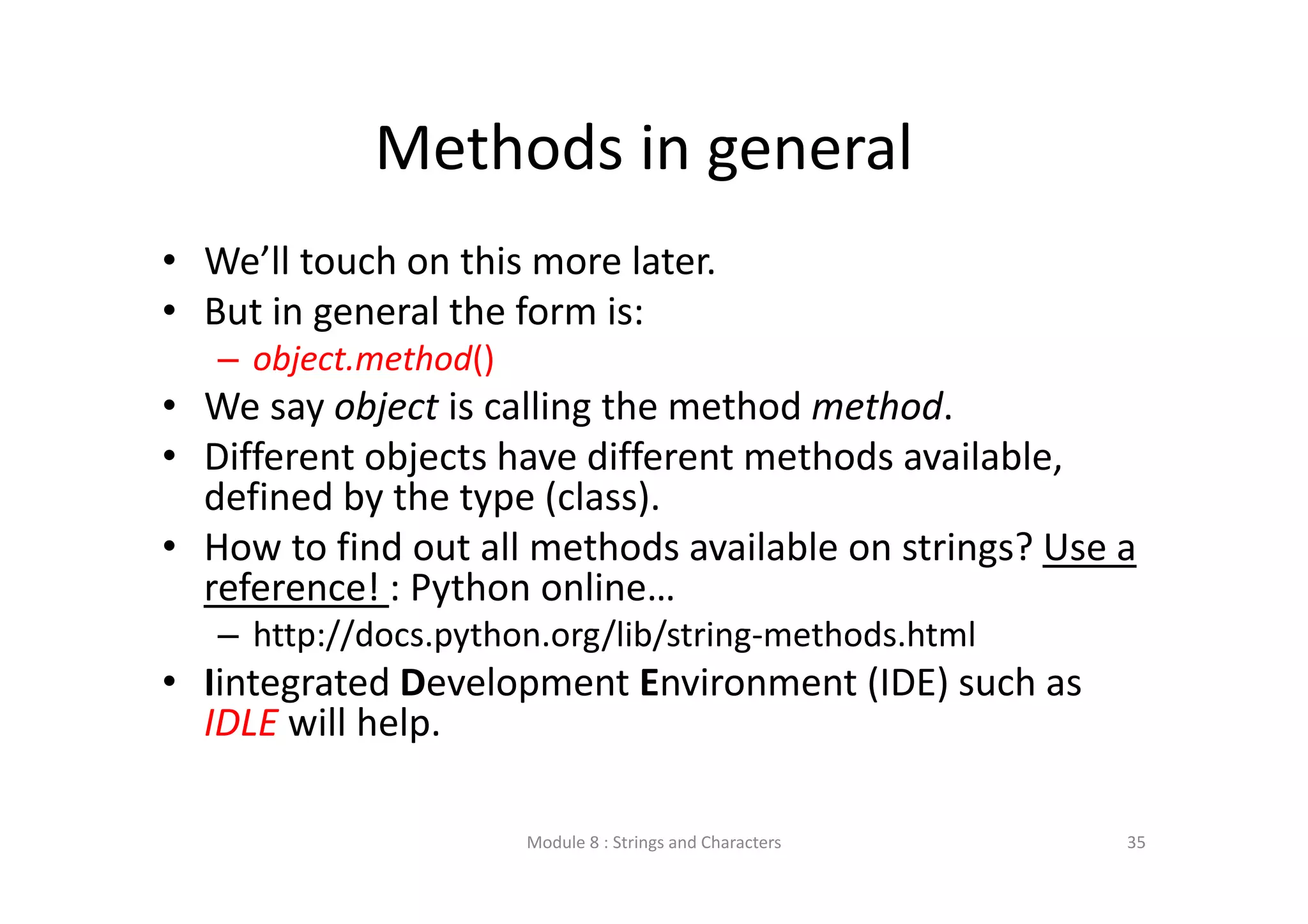 Methods in general • We’ll touch on this more later. • But in general the form is: – object.method()  • We say object is calling the method method. • Different objects have different methods available,  defined by the type (class). • How to find out all methods available on strings? Use a  reference! : Python online… – http://docs.python.org/lib/string‐methods.html • Iintegrated Development Environment (IDE) such as  IDLE will help. Module 8 : Strings and Characters 35 