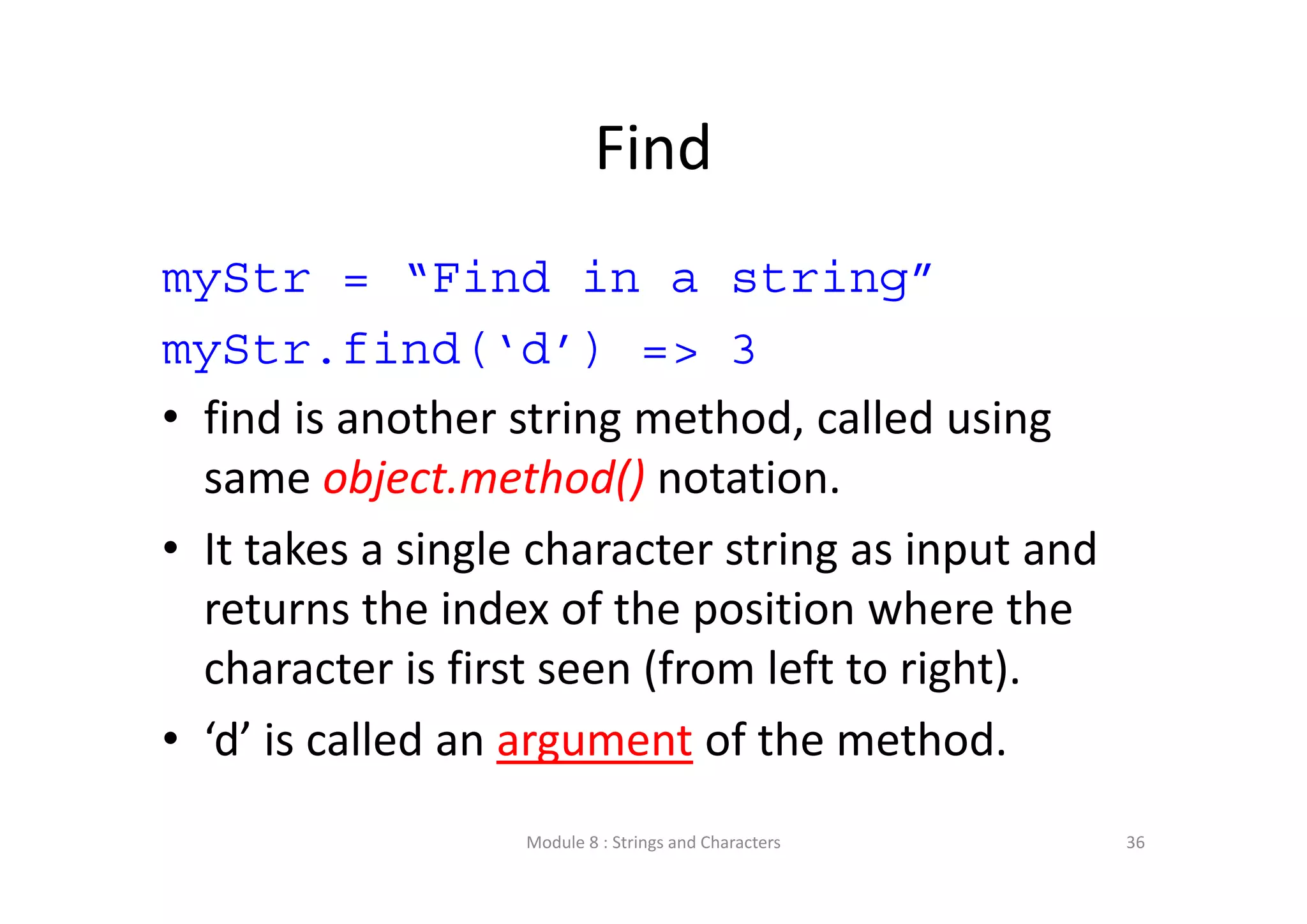 Find myStr = “Find in a string” myStr.find(‘d’) => 3 • find is another string method, called using  same object.method() notation. • It takes a single character string as input and  returns the index of the position where the  character is first seen (from left to right). • ‘d’ is called an argument of the method. Module 8 : Strings and Characters 36 