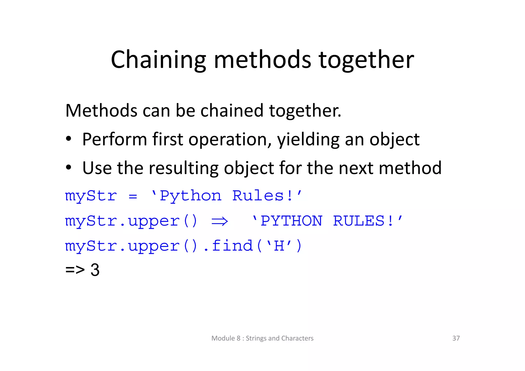 Chaining methods together Methods can be chained together.  • Perform first operation, yielding an object • Use the resulting object for the next method myStr = ‘Python Rules!’ myStr.upper()  ‘PYTHON RULES!’ myStr.upper().find(‘H’) => 3 Module 8 : Strings and Characters 37 