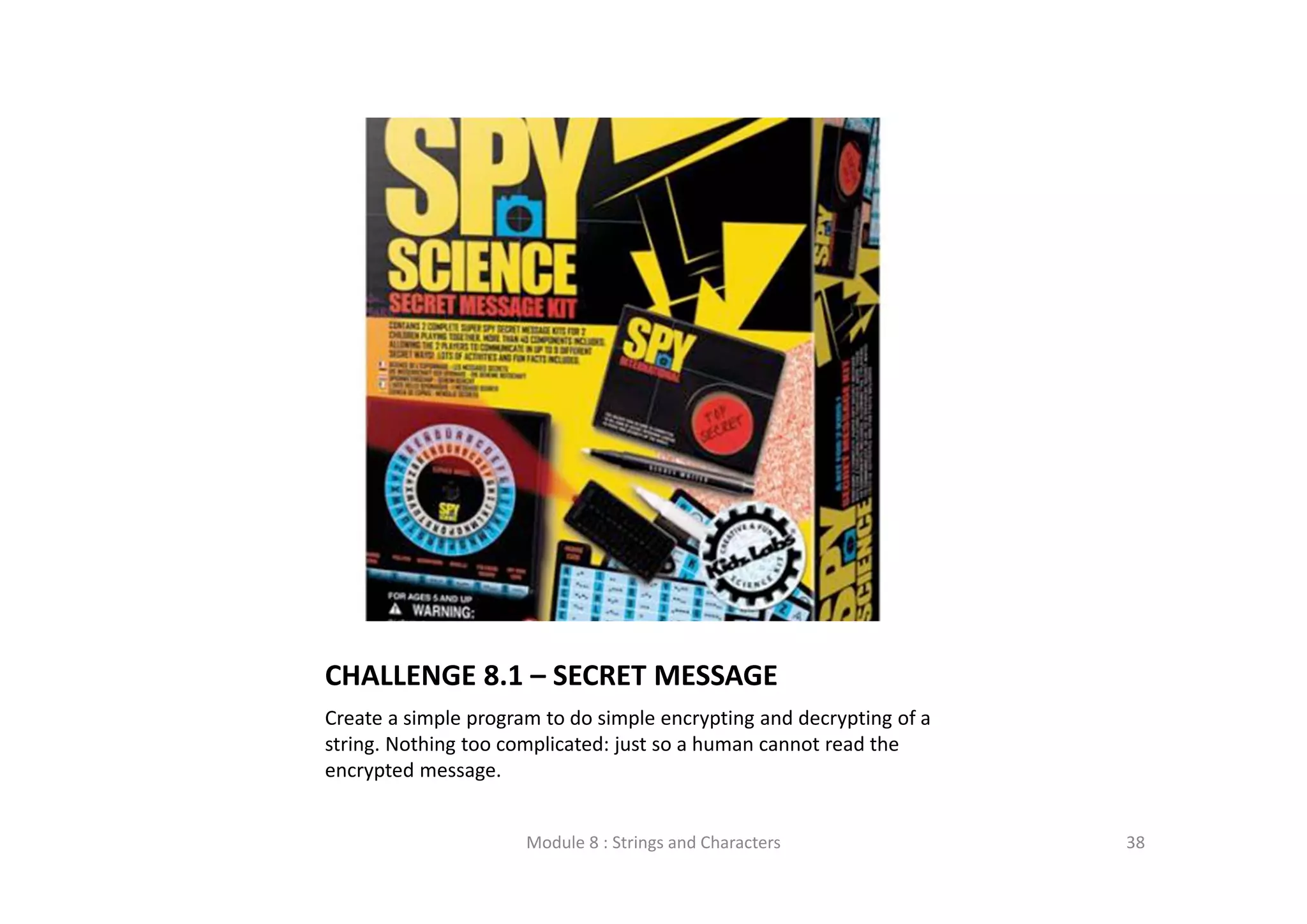 CHALLENGE 8.1 – SECRET MESSAGE Create a simple program to do simple encrypting and decrypting of a  string. Nothing too complicated: just so a human cannot read the  encrypted message. Module 8 : Strings and Characters 38 