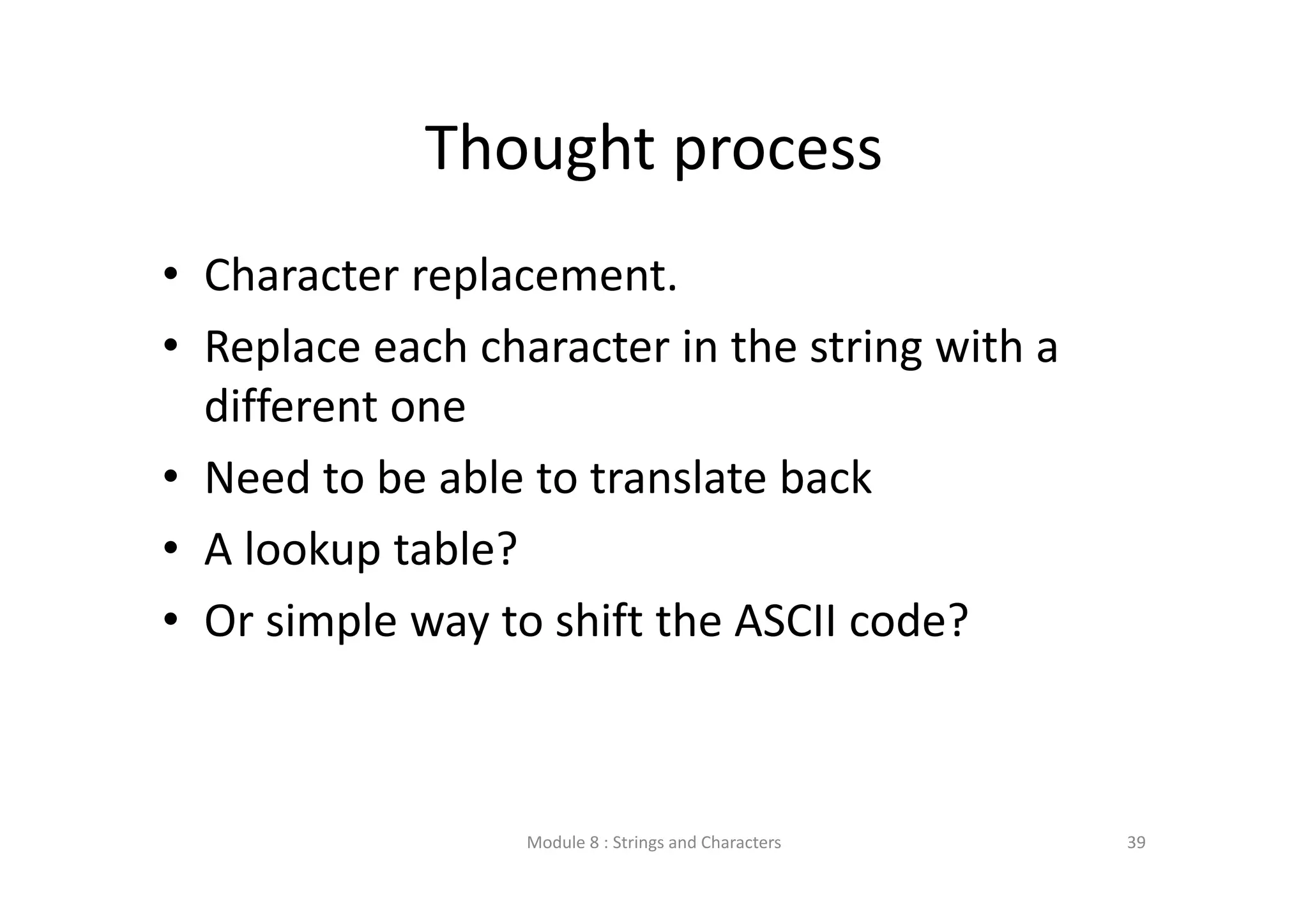 Thought process • Character replacement. • Replace each character in the string with a  different one • Need to be able to translate back • A lookup table? • Or simple way to shift the ASCII code? Module 8 : Strings and Characters 39 