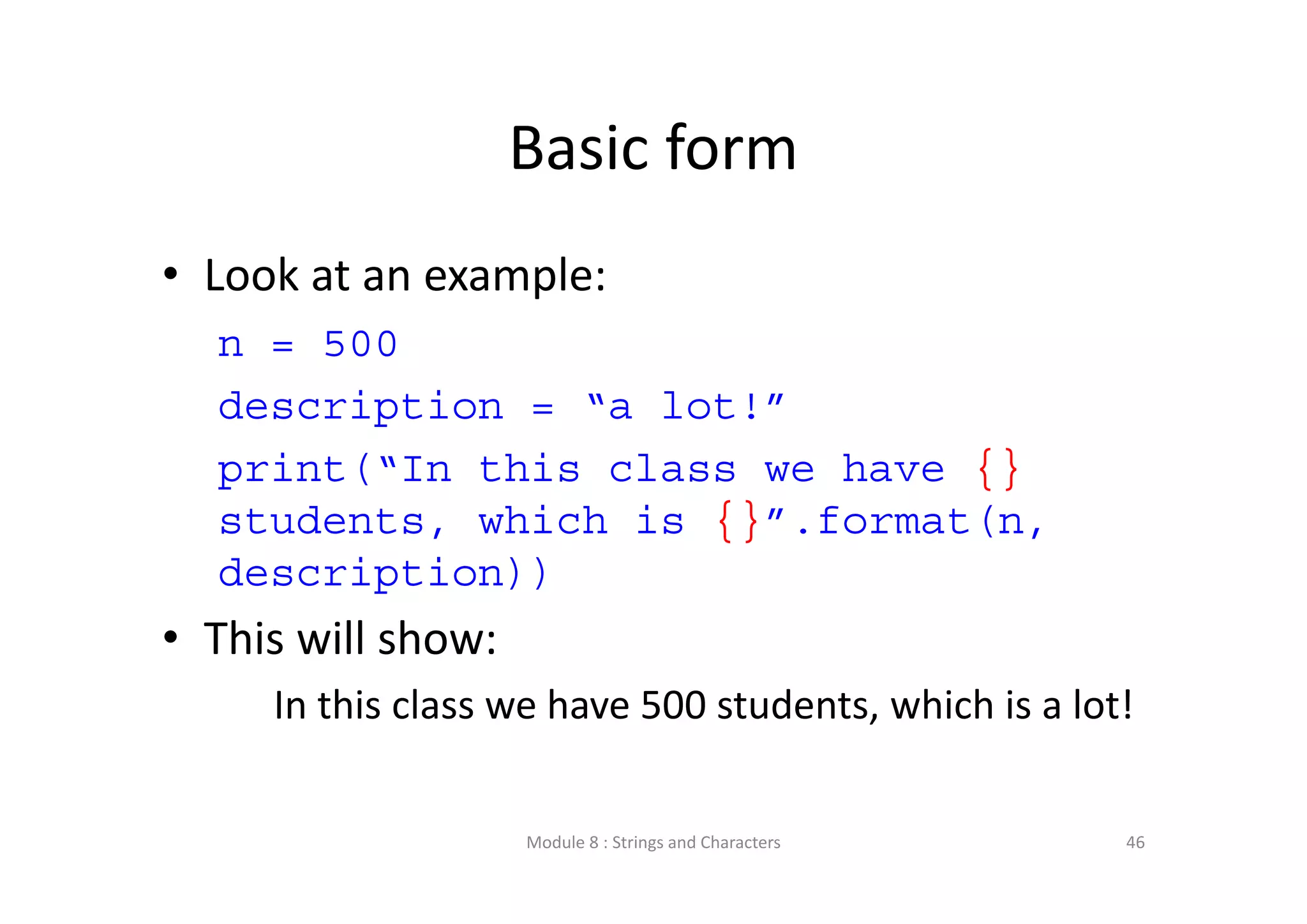 Basic form • Look at an example: n = 500 description = “a lot!” print(“In this class we have {} students, which is {}”.format(n, description)) • This will show: In this class we have 500 students, which is a lot! Module 8 : Strings and Characters 46 