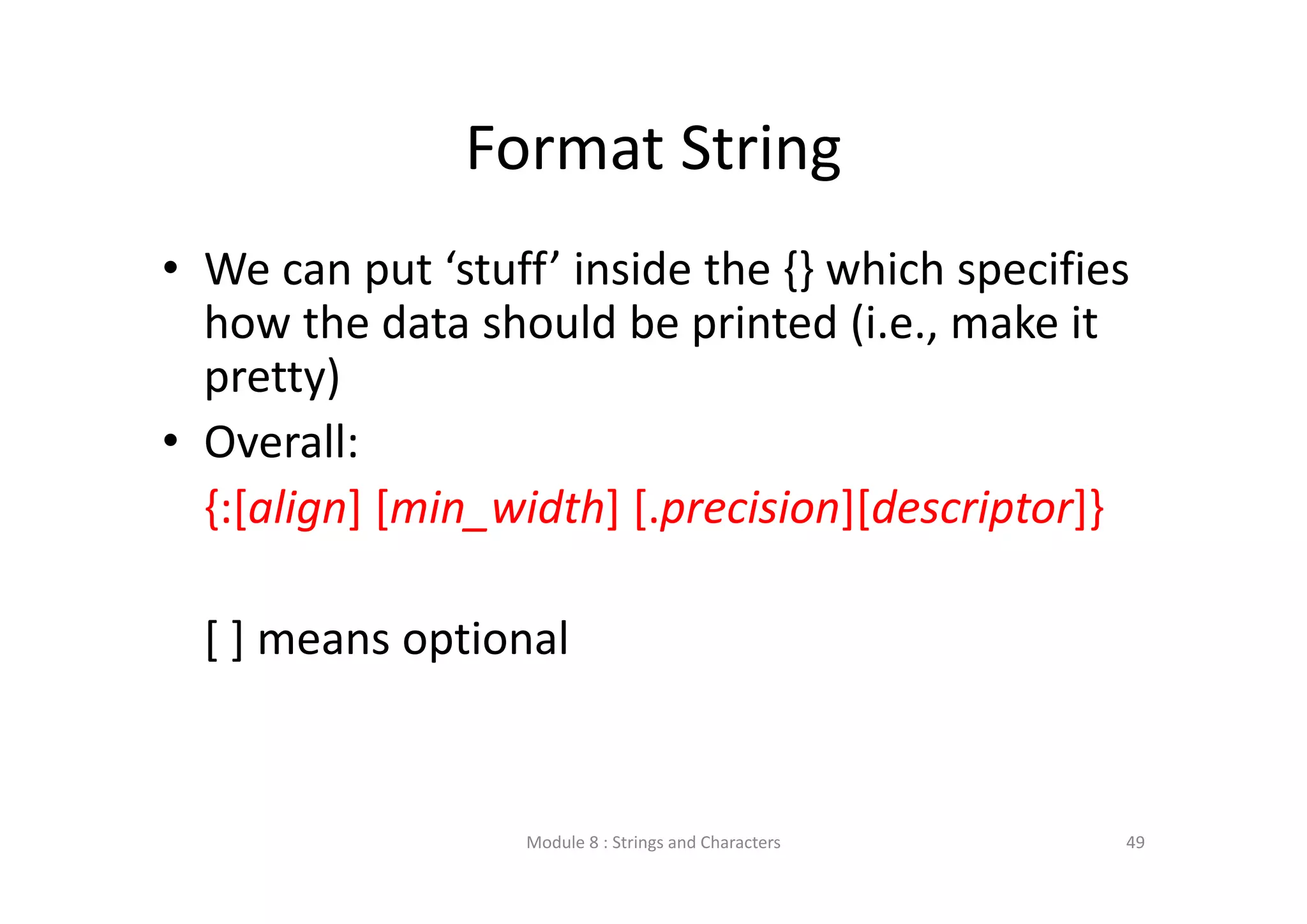 Format String • We can put ‘stuff’ inside the {} which specifies  how the data should be printed (i.e., make it  pretty) • Overall: {:[align] [min_width] [.precision][descriptor]} [ ] means optional Module 8 : Strings and Characters 49 