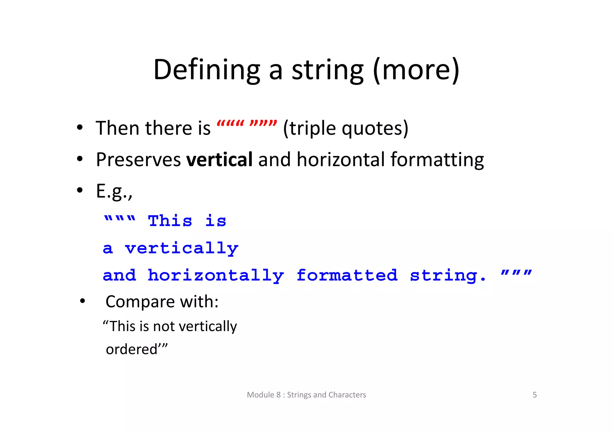 Defining a string (more) • Then there is “““ ””” (triple quotes) • Preserves vertical and horizontal formatting • E.g., “““ This is a vertically and horizontally formatted string. ””” • Compare with: “This is not vertically ordered’” Module 8 : Strings and Characters 5 