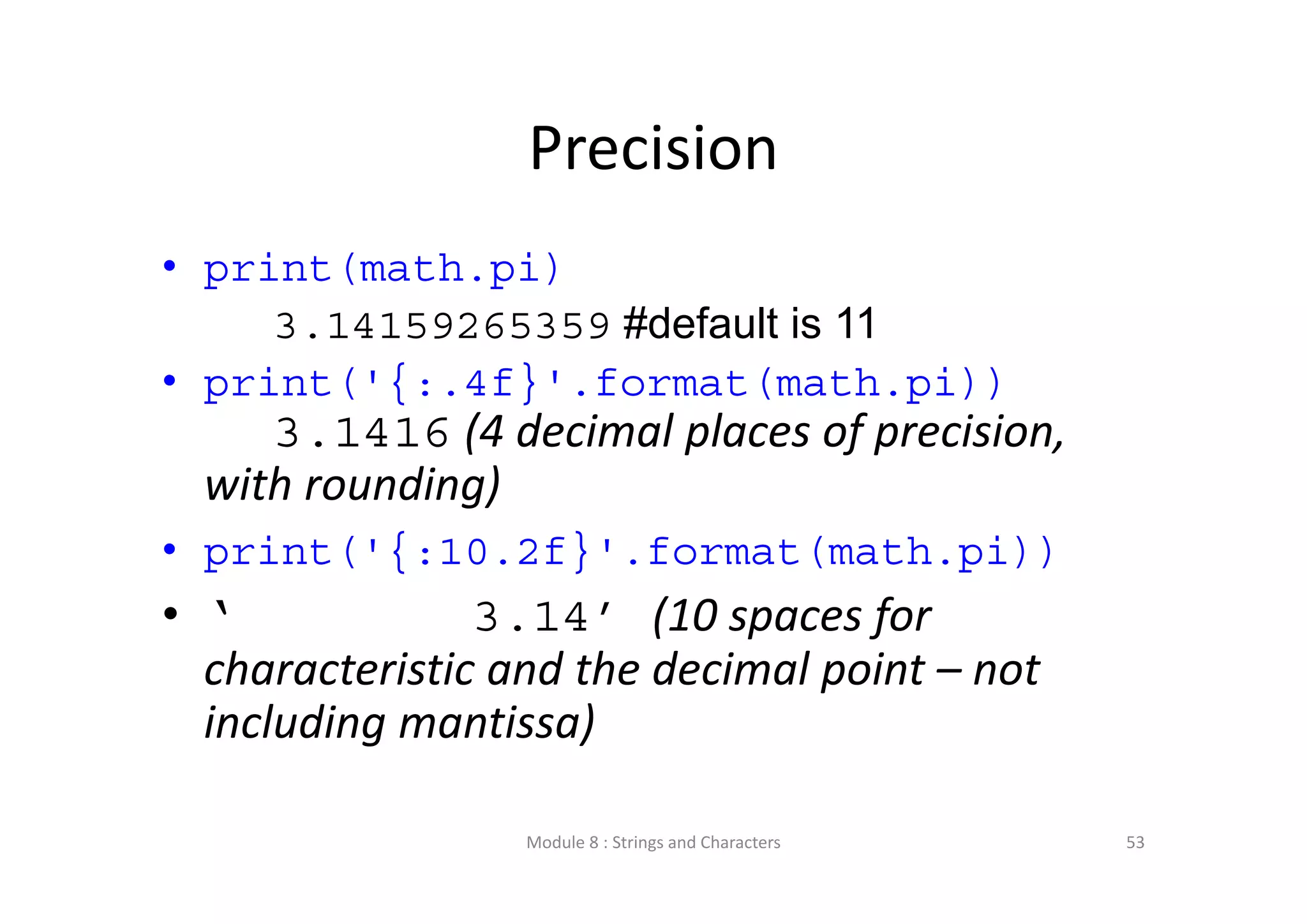 Precision • print(math.pi) 3.14159265359 #default is 11 • print('{:.4f}'.format(math.pi)) 3.1416 (4 decimal places of precision,  with rounding) • print('{:10.2f}'.format(math.pi)) • ‘ 3.14’ (10 spaces for  characteristic and the decimal point – not  including mantissa) Module 8 : Strings and Characters 53 