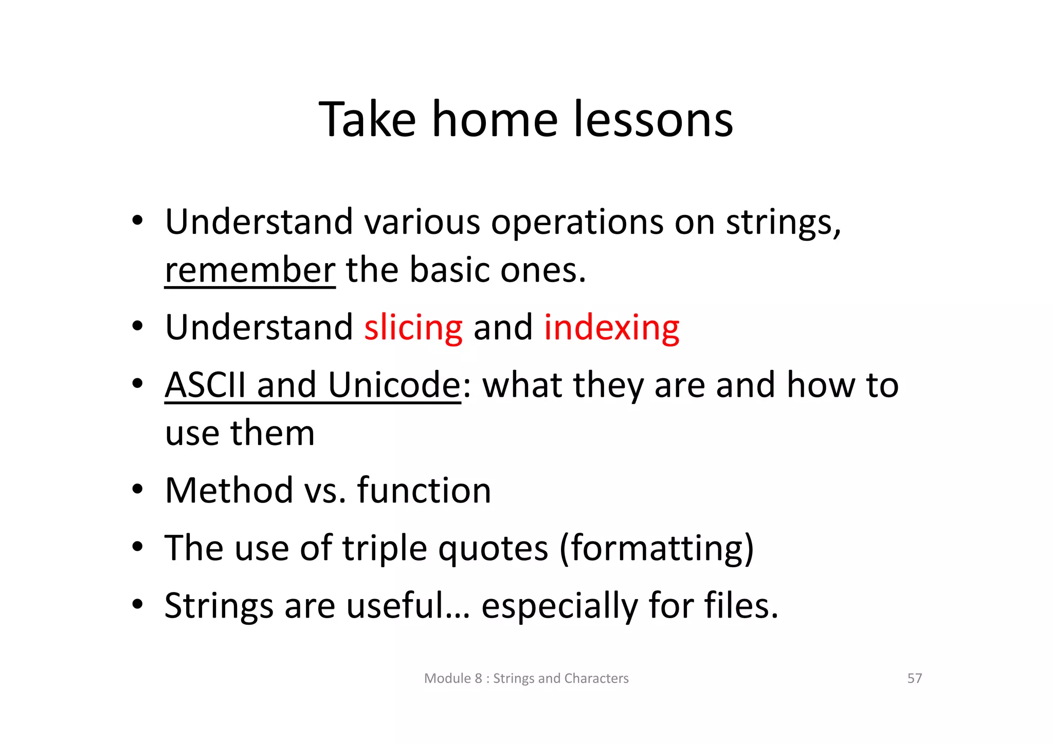 Take home lessons • Understand various operations on strings,  remember the basic ones. • Understand slicing and indexing • ASCII and Unicode: what they are and how to  use them • Method vs. function • The use of triple quotes (formatting) • Strings are useful… especially for files. Module 8 : Strings and Characters 57 