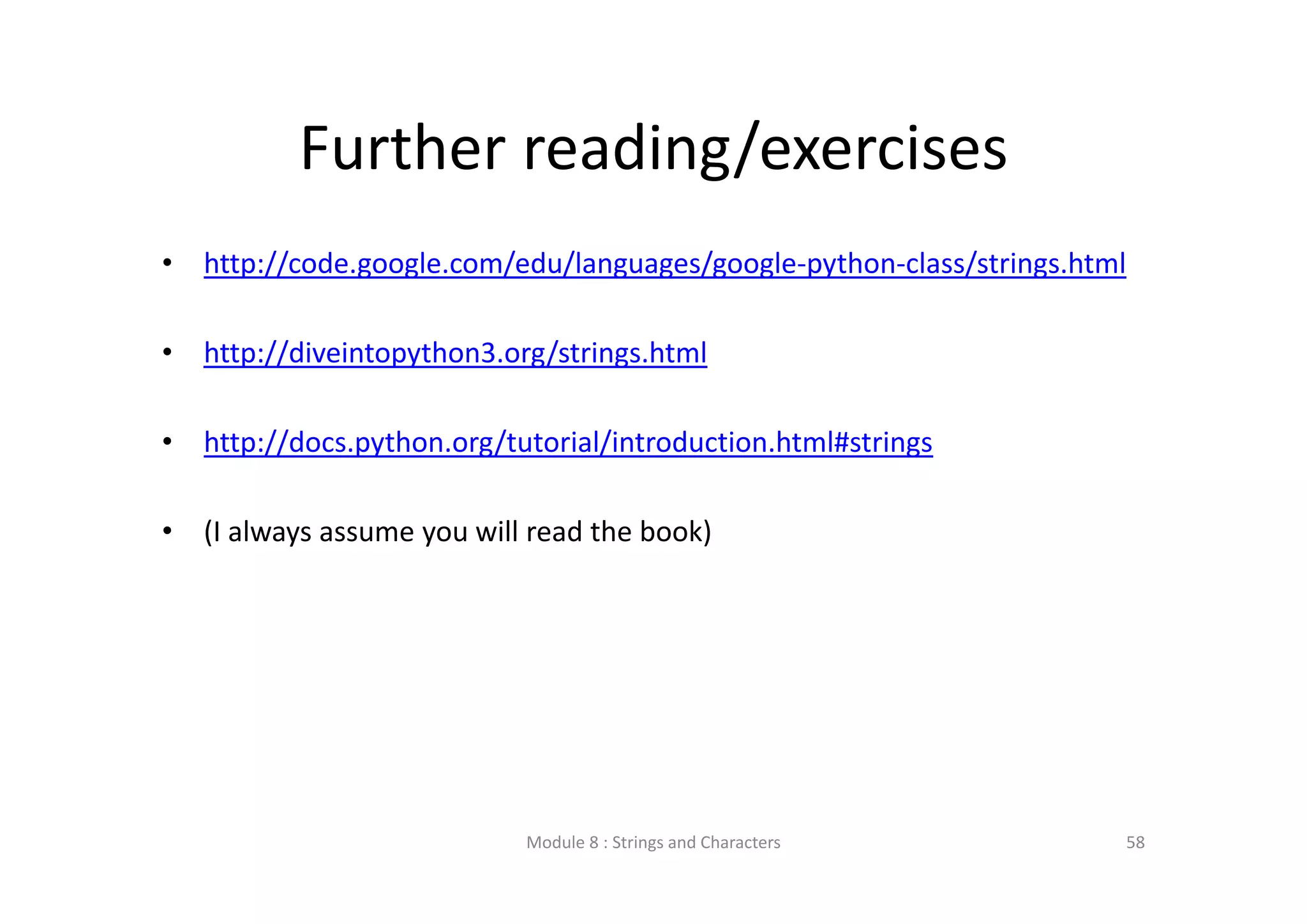Further reading/exercises • http://code.google.com/edu/languages/google‐python‐class/strings.html • http://diveintopython3.org/strings.html • http://docs.python.org/tutorial/introduction.html#strings • (I always assume you will read the book) Module 8 : Strings and Characters 58 