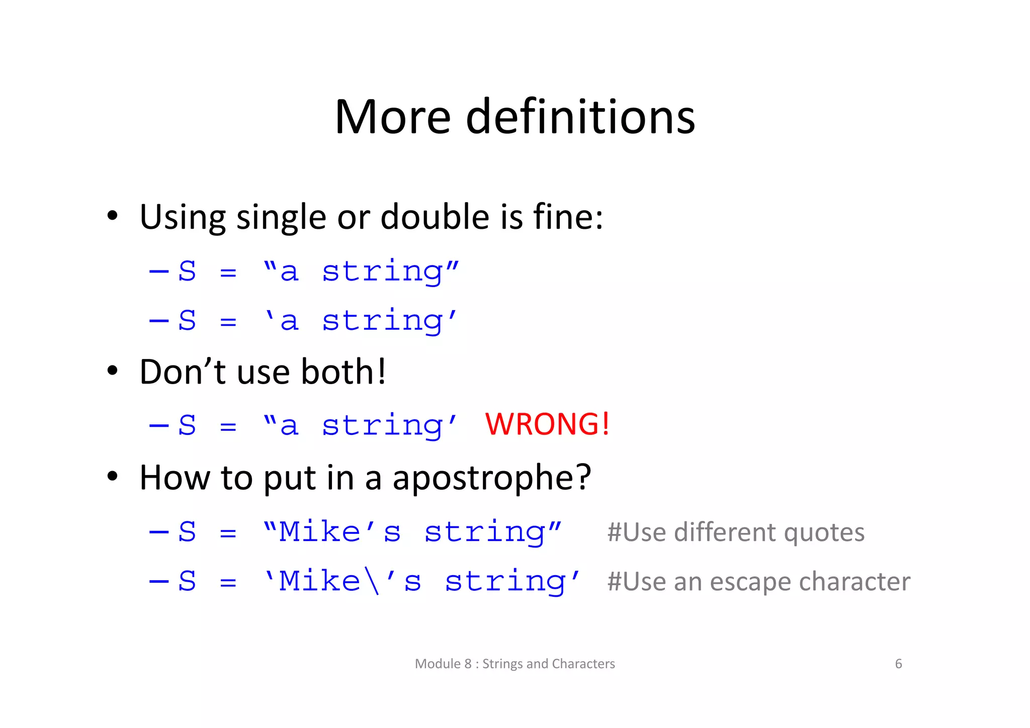 More definitions • Using single or double is fine: – S = “a string” – S = ‘a string’ • Don’t use both!  – S = “a string’ WRONG!  • How to put in a apostrophe? – S = “Mike’s string” #Use different quotes – S = ‘Mike’s string’ #Use an escape character Module 8 : Strings and Characters 6 