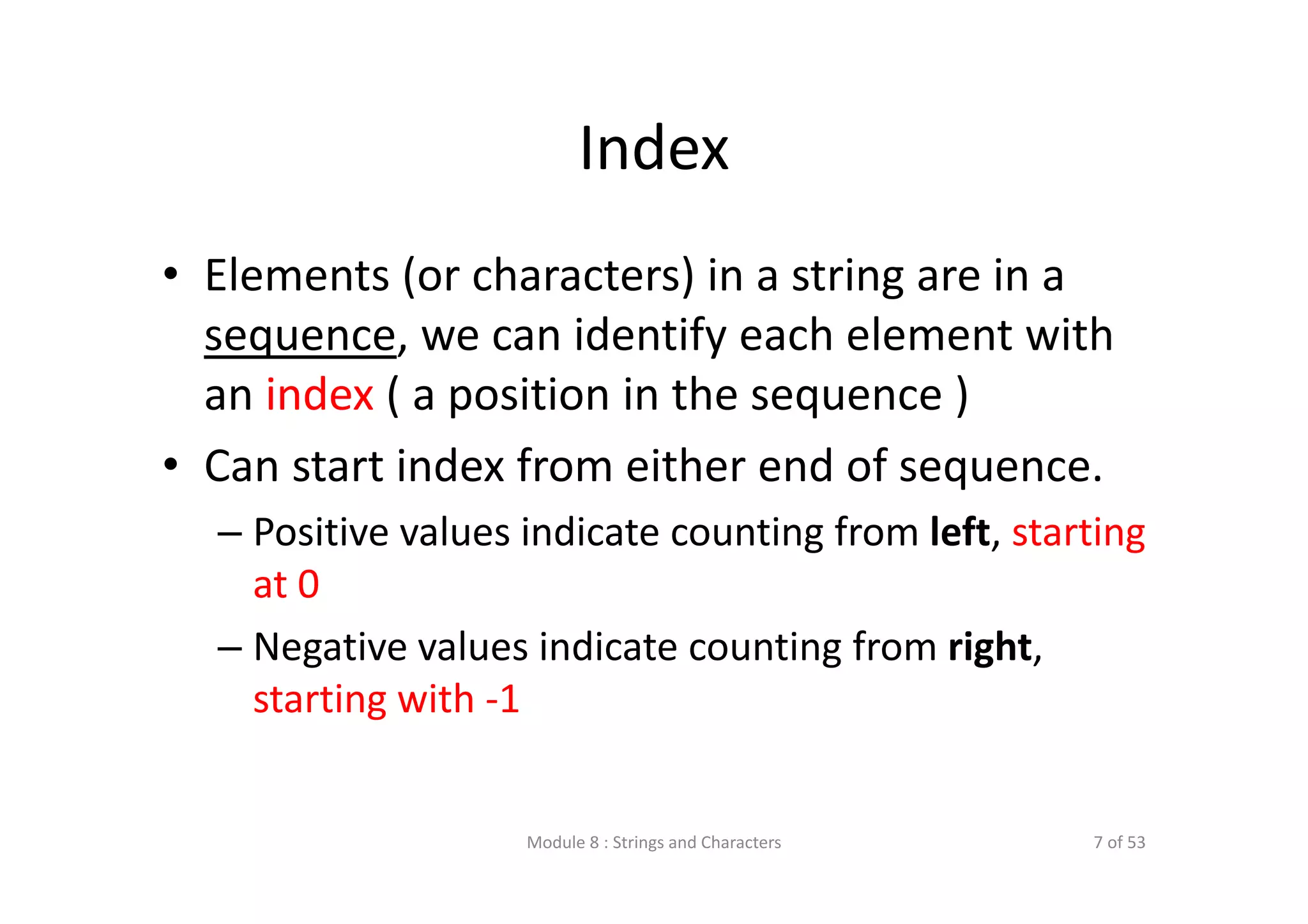 Index • Elements (or characters) in a string are in a  sequence, we can identify each element with  an index ( a position in the sequence ) • Can start index from either end of sequence. – Positive values indicate counting from left, starting  at 0 – Negative values indicate counting from right,  starting with ‐1 Module 8 : Strings and Characters 7 of 53 