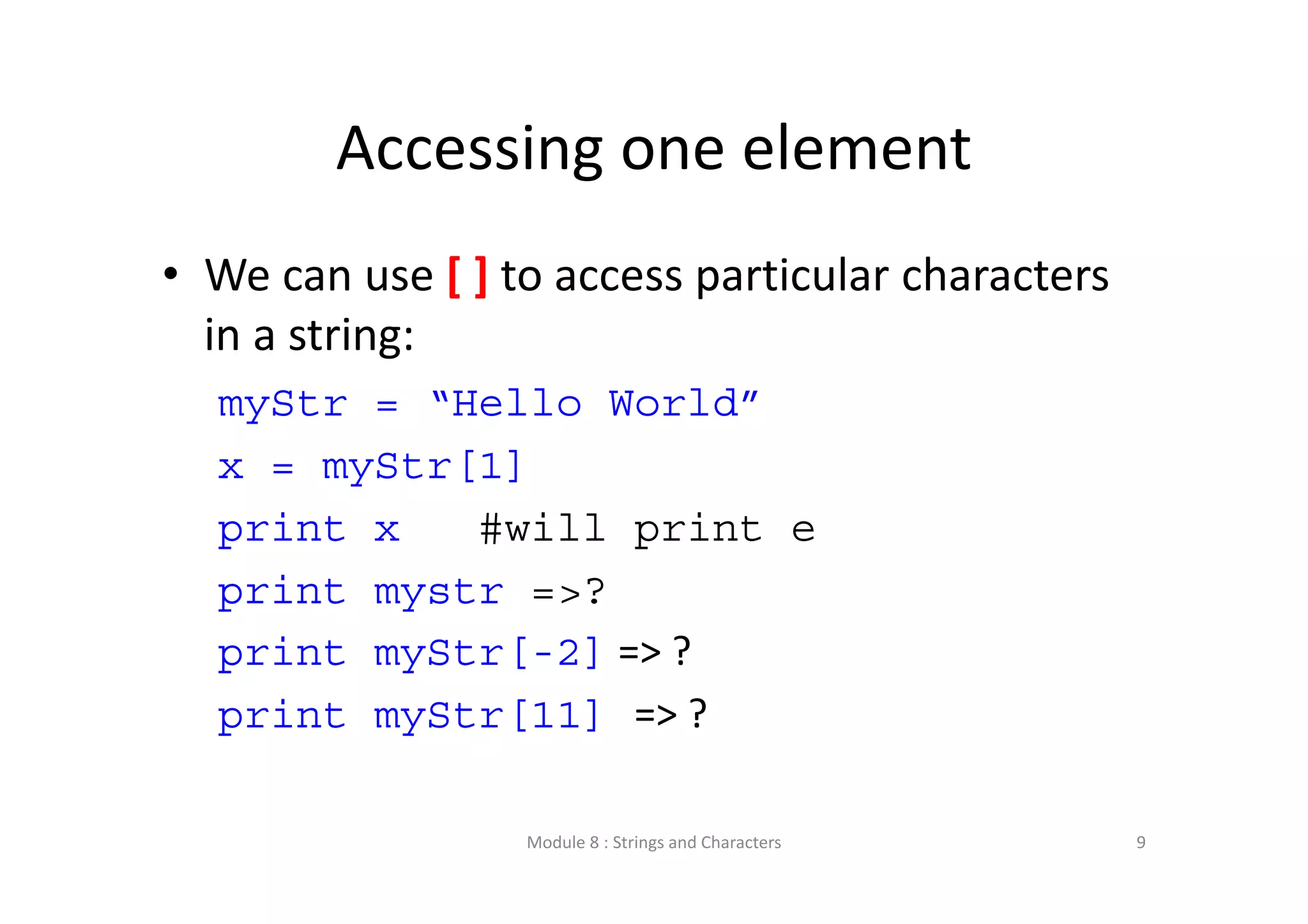 Accessing one element • We can use [ ] to access particular characters  in a string: myStr = “Hello World” x = myStr[1] print x #will print e print mystr =>? print myStr[-2] => ? print myStr[11] => ? Module 8 : Strings and Characters 9 