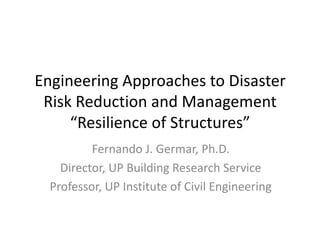 Engineering	Approaches	to	Disaster	
Risk	Reduction	and	Management
“Resilience	of	Structures”	
Fernando	J.	Germar,	Ph.D.
Director,	UP	Building	Research	Service
Professor,	UP	Institute	of	Civil	Engineering
 