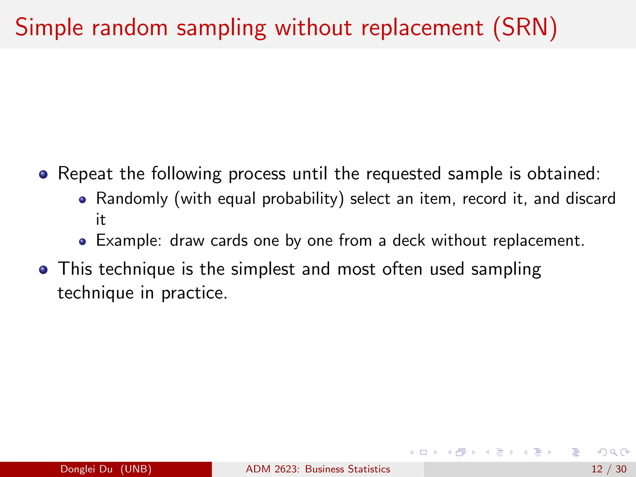 Simple random sampling without replacement (SRN)
Repeat the following process until the requested sample is obtained:
Randomly (with equal probability) select an item, record it, and discard
it
Example: draw cards one by one from a deck without replacement.
This technique is the simplest and most often used sampling
technique in practice.
Donglei Du (UNB) ADM 2623: Business Statistics 12 / 30
 