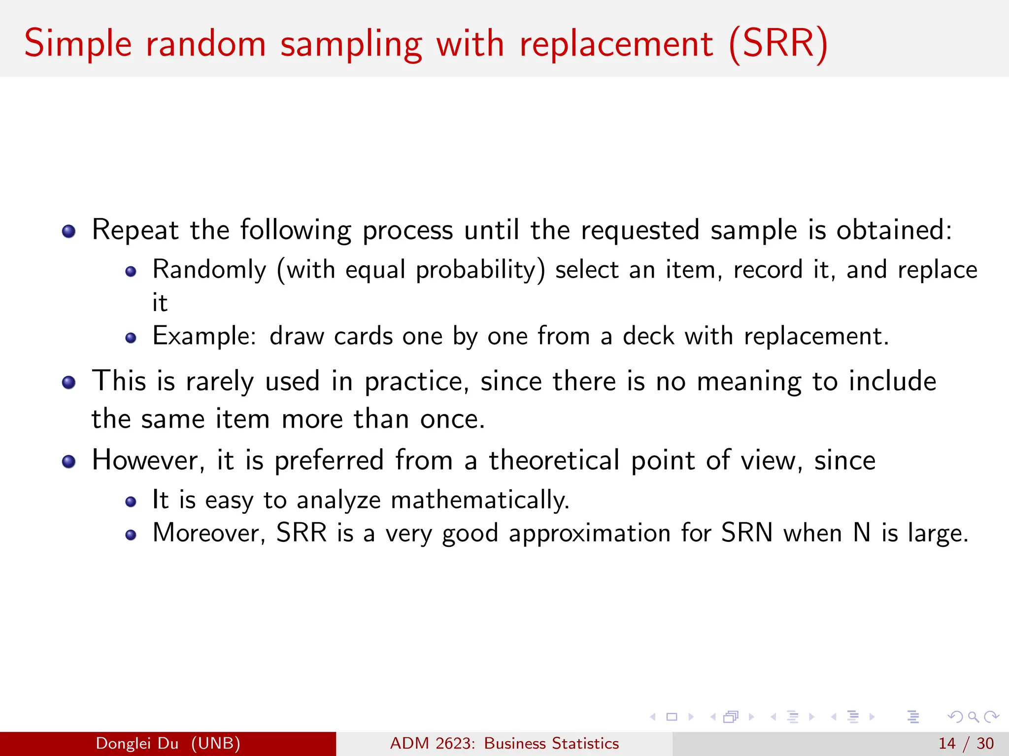 Simple random sampling with replacement (SRR)
Repeat the following process until the requested sample is obtained:
Randomly (with equal probability) select an item, record it, and replace
it
Example: draw cards one by one from a deck with replacement.
This is rarely used in practice, since there is no meaning to include
the same item more than once.
However, it is preferred from a theoretical point of view, since
It is easy to analyze mathematically.
Moreover, SRR is a very good approximation for SRN when N is large.
Donglei Du (UNB) ADM 2623: Business Statistics 14 / 30
 