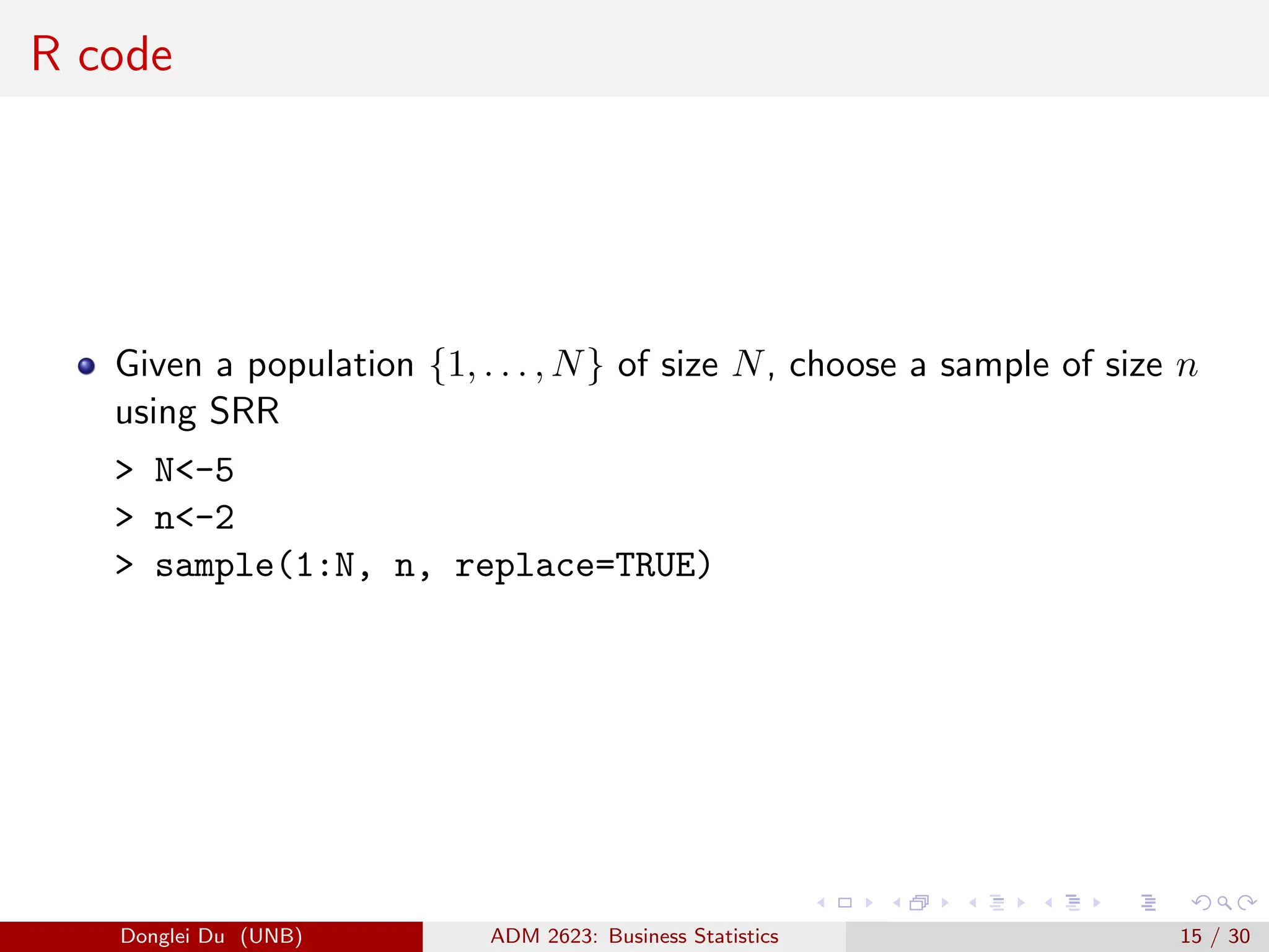 R code
Given a population {1, . . . , N} of size N, choose a sample of size n
using SRR
> N<-5
> n<-2
> sample(1:N, n, replace=TRUE)
Donglei Du (UNB) ADM 2623: Business Statistics 15 / 30
 