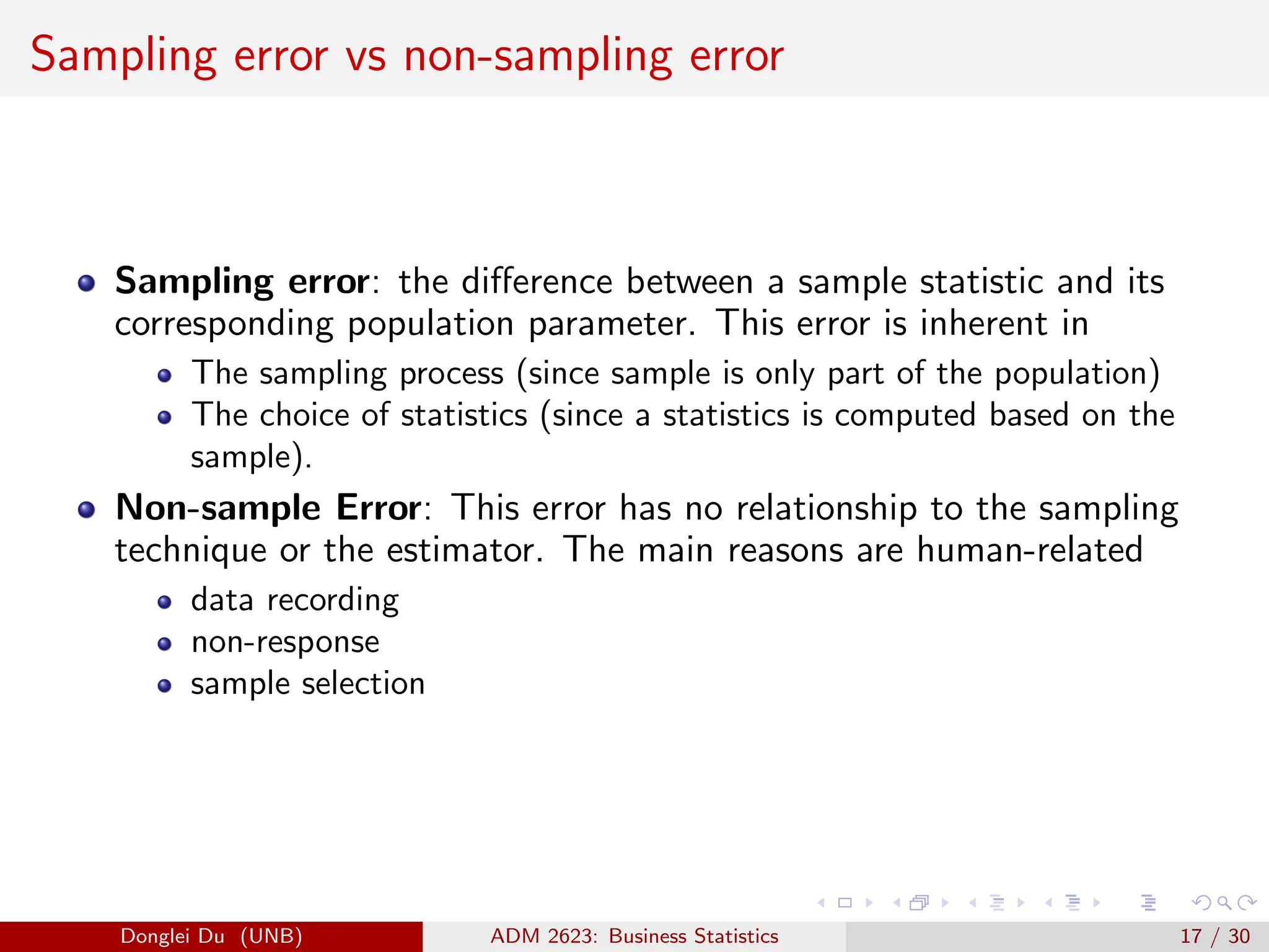 Sampling error vs non-sampling error
Sampling error: the difference between a sample statistic and its
corresponding population parameter. This error is inherent in
The sampling process (since sample is only part of the population)
The choice of statistics (since a statistics is computed based on the
sample).
Non-sample Error: This error has no relationship to the sampling
technique or the estimator. The main reasons are human-related
data recording
non-response
sample selection
Donglei Du (UNB) ADM 2623: Business Statistics 17 / 30
 