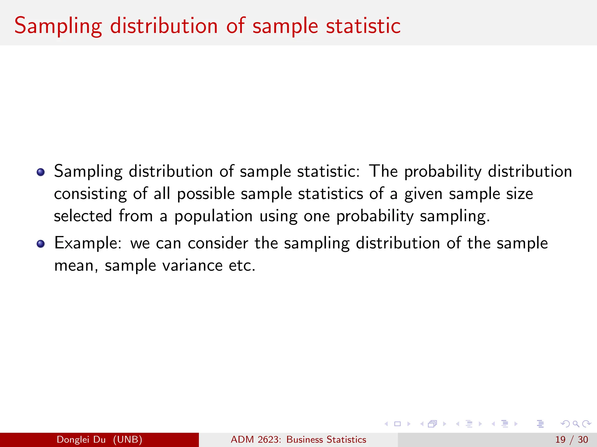 Sampling distribution of sample statistic
Sampling distribution of sample statistic: The probability distribution
consisting of all possible sample statistics of a given sample size
selected from a population using one probability sampling.
Example: we can consider the sampling distribution of the sample
mean, sample variance etc.
Donglei Du (UNB) ADM 2623: Business Statistics 19 / 30
 