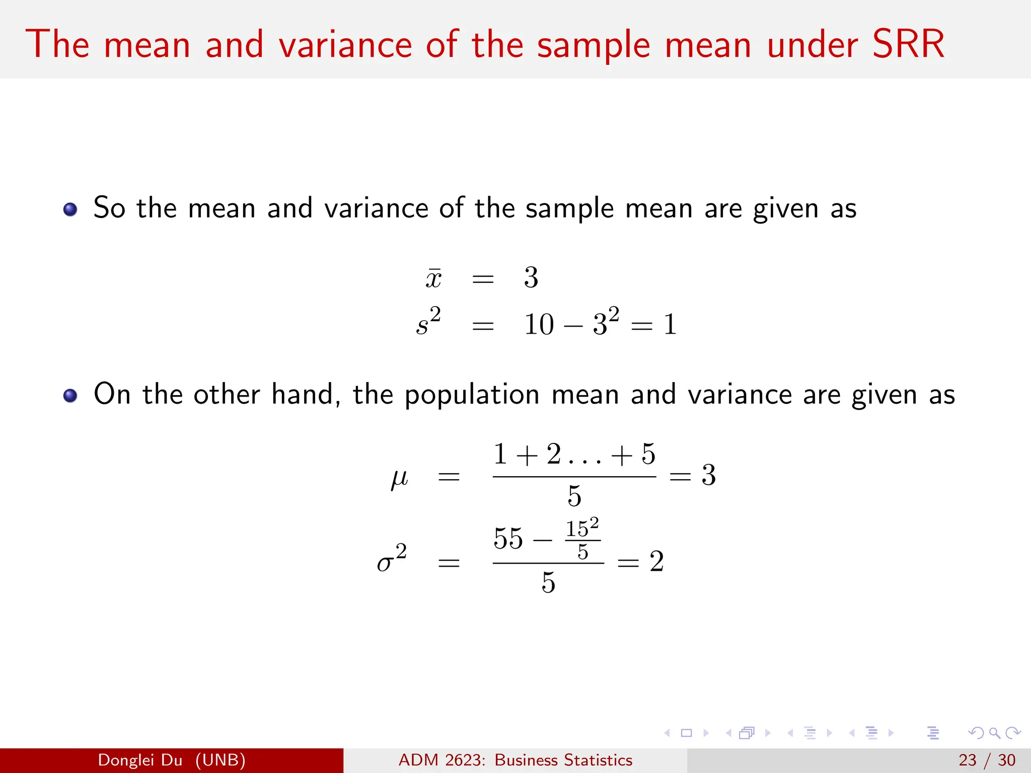The mean and variance of the sample mean under SRR
So the mean and variance of the sample mean are given as
x̄ = 3
s2
= 10 − 32
= 1
On the other hand, the population mean and variance are given as
µ =
1 + 2 . . . + 5
5
= 3
σ2
=
55 − 152
5
5
= 2
Donglei Du (UNB) ADM 2623: Business Statistics 23 / 30
 