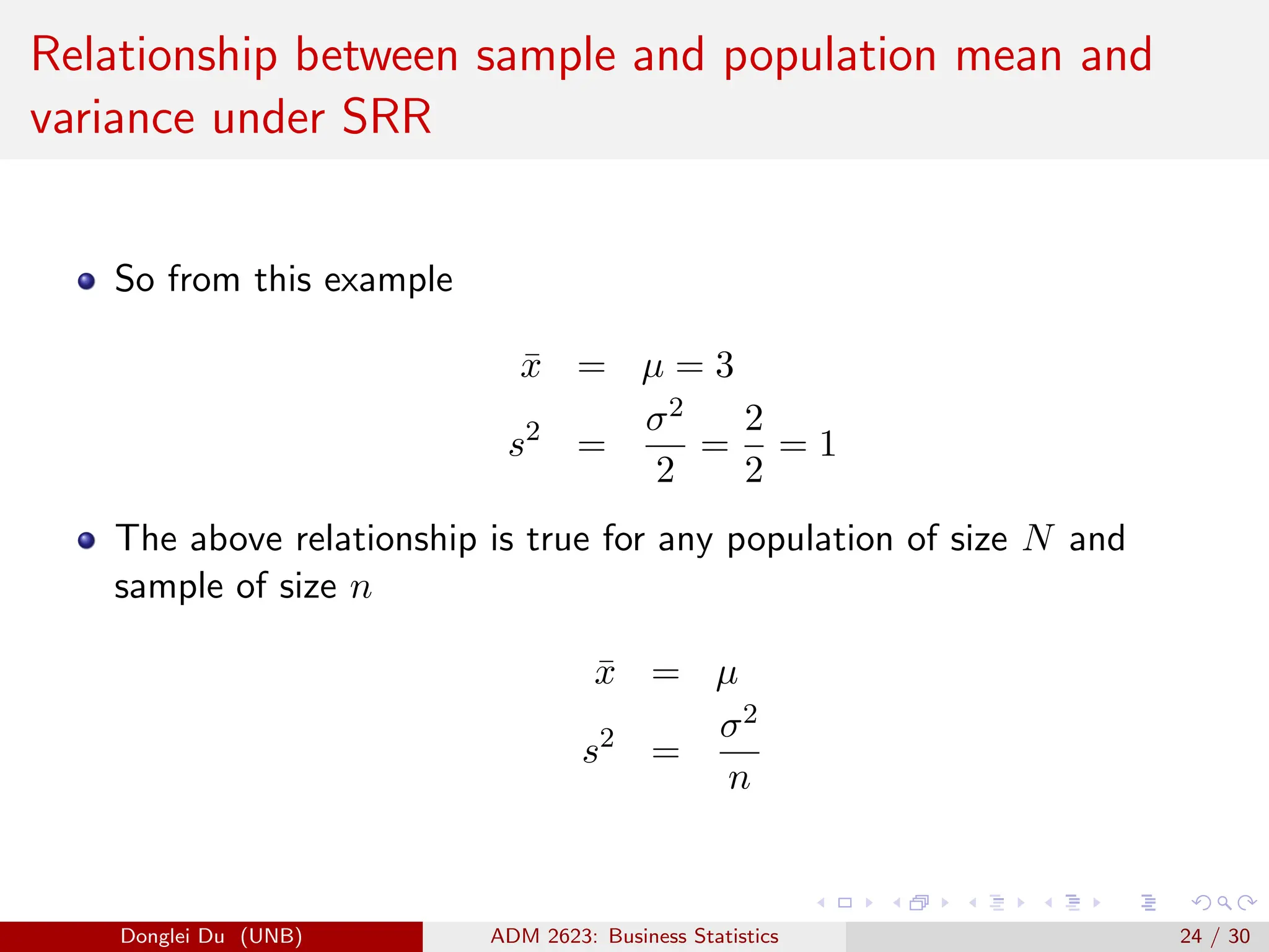 Relationship between sample and population mean and
variance under SRR
So from this example
x̄ = µ = 3
s2
=
σ2
2
=
2
2
= 1
The above relationship is true for any population of size N and
sample of size n
x̄ = µ
s2
=
σ2
n
Donglei Du (UNB) ADM 2623: Business Statistics 24 / 30
 