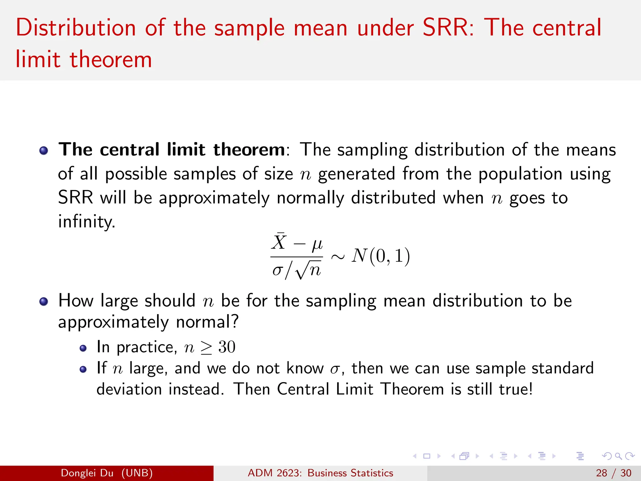 Distribution of the sample mean under SRR: The central
limit theorem
The central limit theorem: The sampling distribution of the means
of all possible samples of size n generated from the population using
SRR will be approximately normally distributed when n goes to
infinity.
X̄ − µ
σ/
√
n
∼ N(0, 1)
How large should n be for the sampling mean distribution to be
approximately normal?
In practice, n ≥ 30
If n large, and we do not know σ, then we can use sample standard
deviation instead. Then Central Limit Theorem is still true!
Donglei Du (UNB) ADM 2623: Business Statistics 28 / 30
 