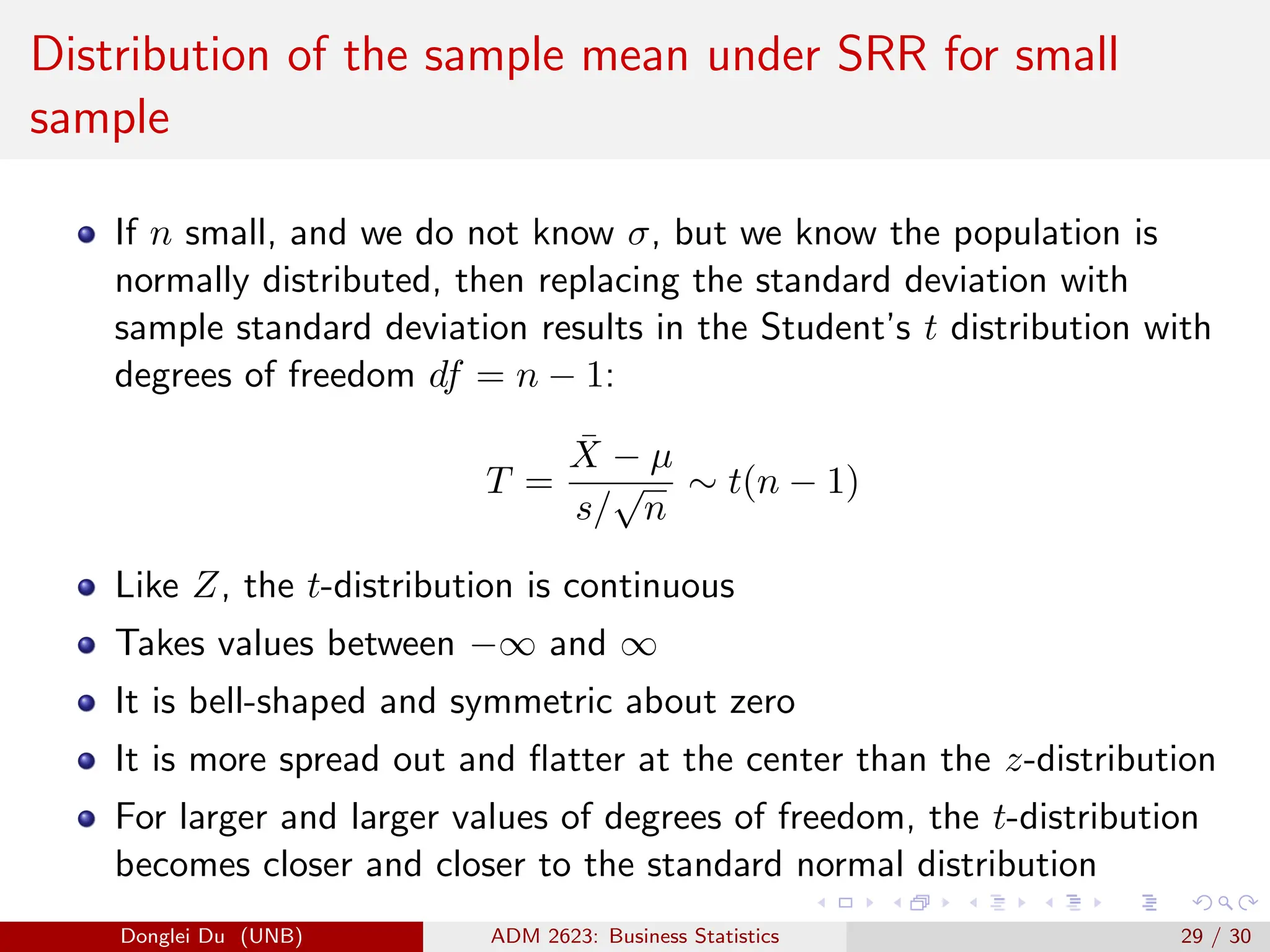 Distribution of the sample mean under SRR for small
sample
If n small, and we do not know σ, but we know the population is
normally distributed, then replacing the standard deviation with
sample standard deviation results in the Student’s t distribution with
degrees of freedom df = n − 1:
T =
X̄ − µ
s/
√
n
∼ t(n − 1)
Like Z, the t-distribution is continuous
Takes values between −∞ and ∞
It is bell-shaped and symmetric about zero
It is more spread out and flatter at the center than the z-distribution
For larger and larger values of degrees of freedom, the t-distribution
becomes closer and closer to the standard normal distribution
Donglei Du (UNB) ADM 2623: Business Statistics 29 / 30
 