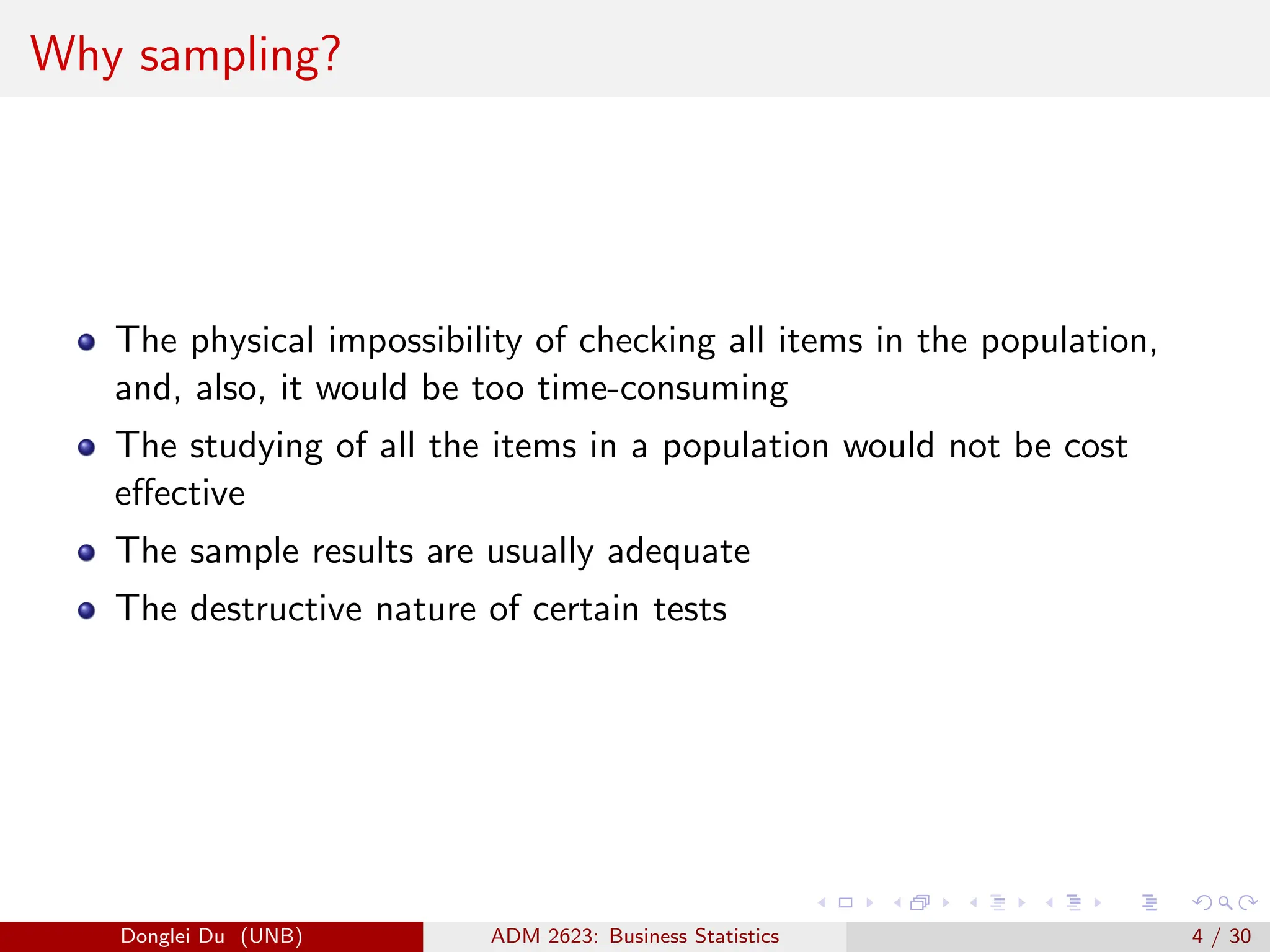 Why sampling?
The physical impossibility of checking all items in the population,
and, also, it would be too time-consuming
The studying of all the items in a population would not be cost
effective
The sample results are usually adequate
The destructive nature of certain tests
Donglei Du (UNB) ADM 2623: Business Statistics 4 / 30
 