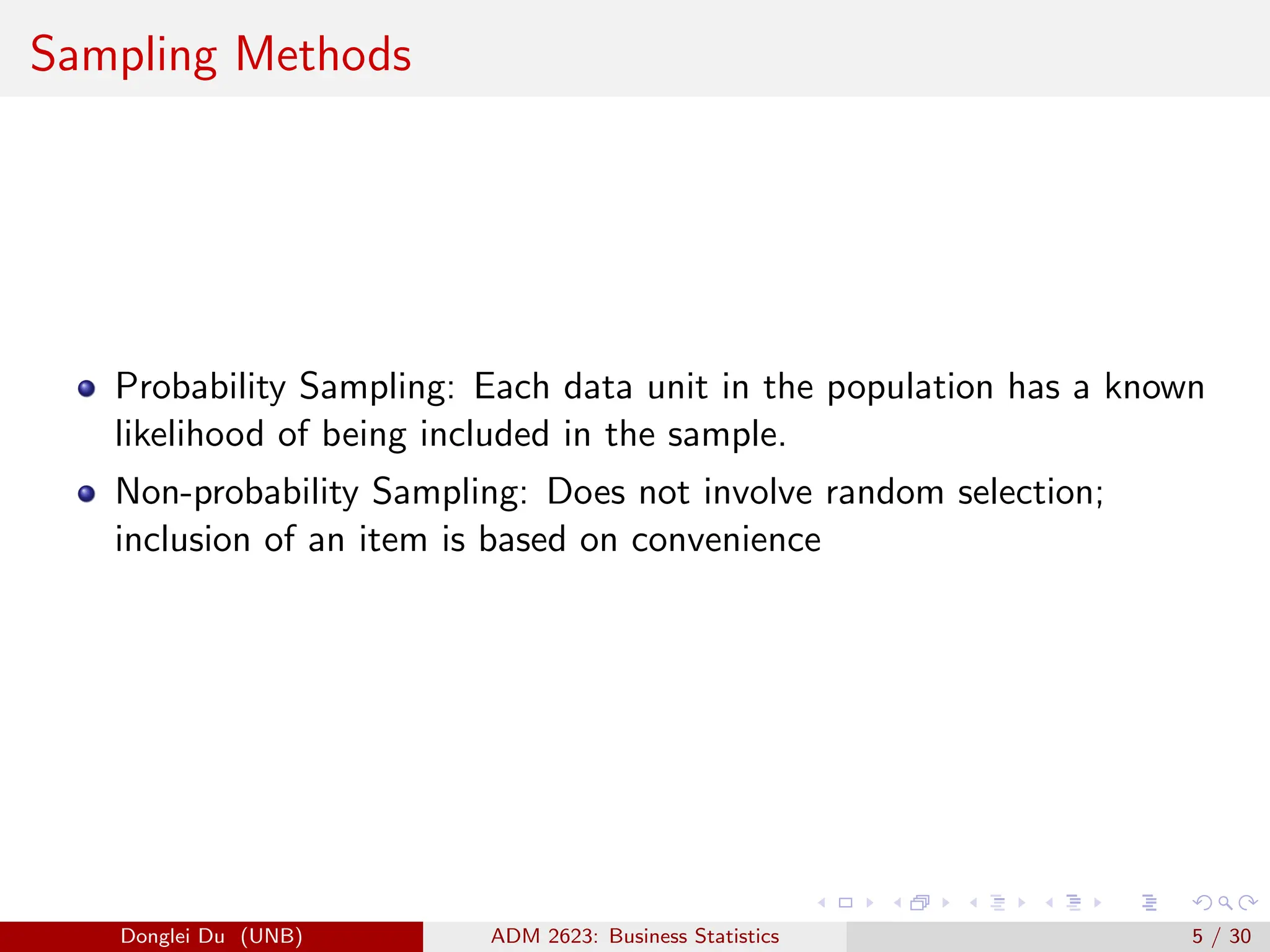 Sampling Methods
Probability Sampling: Each data unit in the population has a known
likelihood of being included in the sample.
Non-probability Sampling: Does not involve random selection;
inclusion of an item is based on convenience
Donglei Du (UNB) ADM 2623: Business Statistics 5 / 30
 