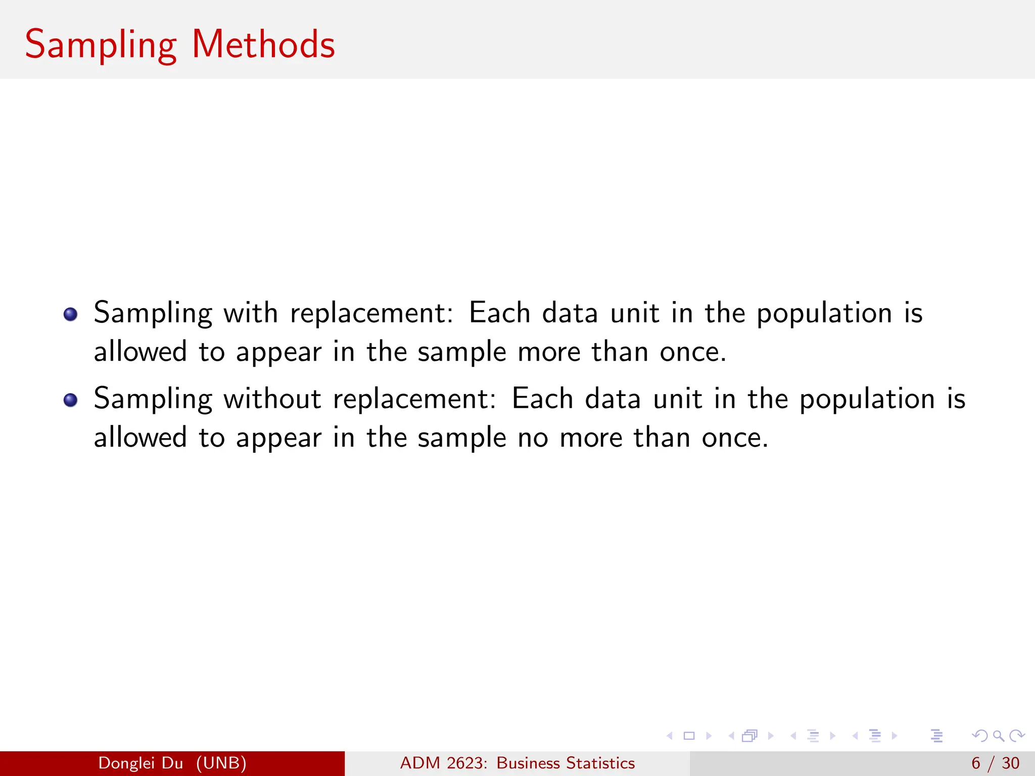 Sampling Methods
Sampling with replacement: Each data unit in the population is
allowed to appear in the sample more than once.
Sampling without replacement: Each data unit in the population is
allowed to appear in the sample no more than once.
Donglei Du (UNB) ADM 2623: Business Statistics 6 / 30
 