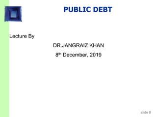 slide 0
PUBLIC DEBT
Lecture By
DR.JANGRAIZ KHAN
8th December, 2019
 