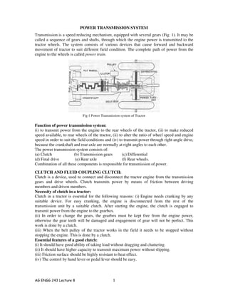 AG ENGG 243 Lecture 8 1
POWER TRANSMISSION SYSTEM
Transmission is a speed reducing mechanism, equipped with several gears (Fig. 1). It may be
called a sequence of gears and shafts, through which the engine power is transmitted to the
tractor wheels. The system consists of various devices that cause forward and backward
movement of tractor to suit different field condition. The complete path of power from the
engine to the wheels is called power train.
Function of power transmission system:
(i) to transmit power from the engine to the rear wheels of the tractor, (ii) to make reduced
speed available, to rear wheels of the tractor, (ii) to alter the ratio of wheel speed and engine
speed in order to suit the field conditions and (iv) to transmit power through right angle drive,
because the crankshaft and rear axle are normally at right angles to each other.
The power transmission system consists of:
(a) Clutch (b) Transmission gears (c) Differential
(d) Final drive (e) Rear axle (f) Rear wheels.
Combination of all these components is responsible for transmission of power.
CLUTCH AND FLUID COUPLING CLUTCH:
Clutch is a device, used to connect and disconnect the tractor engine from the transmission
gears and drive wheels. Clutch transmits power by means of friction between driving
members and driven members.
Necessity of clutch in a tractor:
Clutch in a tractor is essential for the following reasons: (i) Engine needs cranking by any
suitable device. For easy cranking, the engine is disconnected from the rest of the
transmission unit by a suitable clutch. After starting the engine, the clutch is engaged to
transmit power from the engine to the gearbox.
(ii) In order to change the gears, the gearbox must be kept free from the engine power,
otherwise the gear teeth will be damaged and engagement of gear will not be perfect. This
work is done by a clutch.
(iii) When the belt pulley of the tractor works in the field it needs to be stopped without
stopping the engine. This is done by a clutch.
Essential features of a good clutch:
(i) It should have good ability of taking load without dragging and chattering.
(ii) It should have higher capacity to transmit maximum power without slipping.
(iii) Friction surface should be highly resistant to heat effect.
(iv) The control by hand lever or pedal lever should be easy.
Fig 1 Power Transmission system of Tractor
 