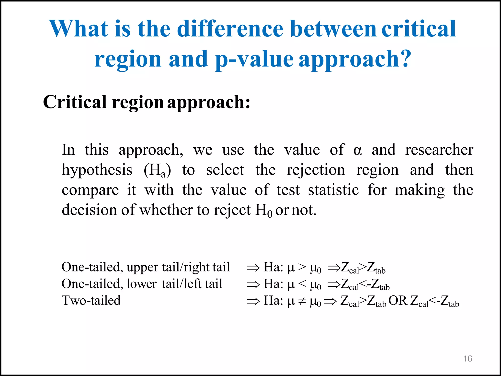 16
What is the difference betweencritical
region and p-value approach?
Critical regionapproach:
In this approach, we use the value of α and researcher
hypothesis (Ha) to select the rejection region and then
compare it with the value of test statistic for making the
decision of whether to reject H0 ornot.
One-tailed, upper tail/right tail  Ha:  > 0 Zcal>Ztab
One-tailed, lower tail/left tail  Ha:  < 0 Zcal<-Ztab
Two-tailed  Ha:   0  Zcal>Ztab OR Zcal<-Ztab
 