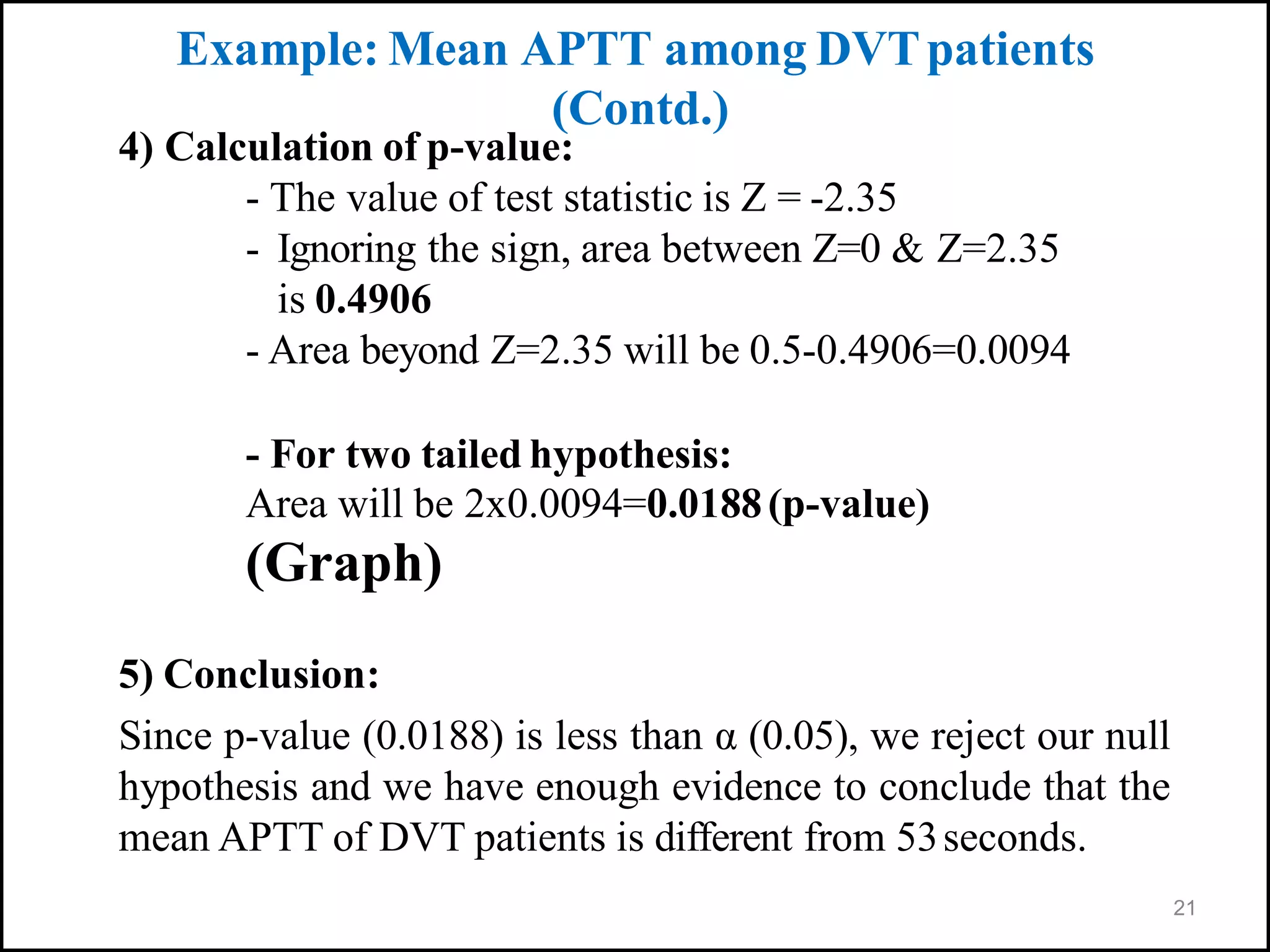 21
4) Calculation of p-value:
- The value of test statistic is Z = -2.35
- Ignoring the sign, area between Z=0 & Z=2.35
is 0.4906
- Area beyond Z=2.35 will be 0.5-0.4906=0.0094
- For two tailed hypothesis:
Area will be 2x0.0094=0.0188(p-value)
(Graph)
5) Conclusion:
Since p-value (0.0188) is less than α (0.05), we reject our null
hypothesis and we have enough evidence to conclude that the
mean APTT of DVT patients is different from 53seconds.
Example: Mean APTT among DVTpatients
(Contd.)
 