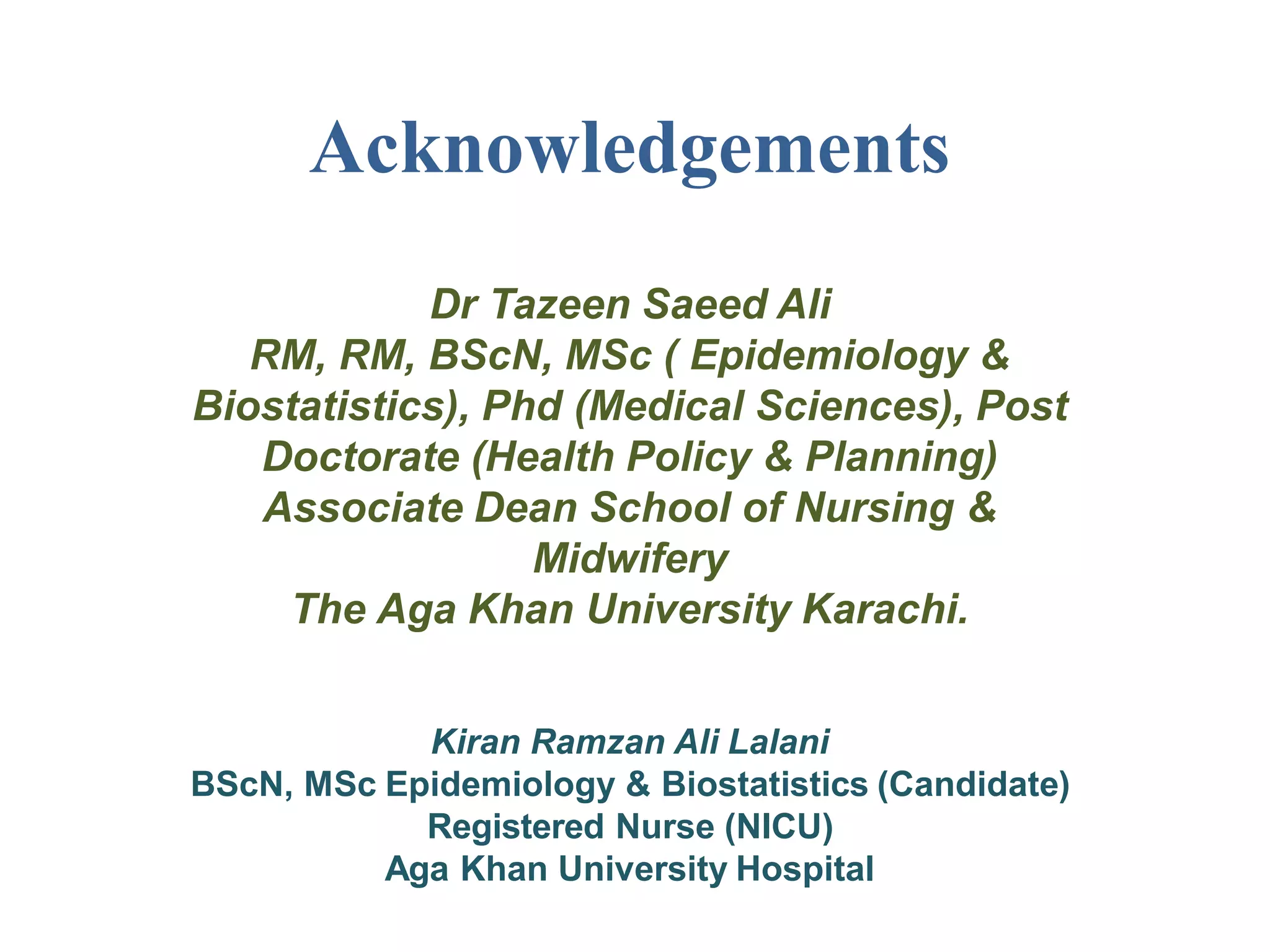 Acknowledgements
Dr Tazeen Saeed Ali
RM, RM, BScN, MSc ( Epidemiology &
Biostatistics), Phd (Medical Sciences), Post
Doctorate (Health Policy & Planning)
Associate Dean School of Nursing &
Midwifery
The Aga Khan University Karachi.
Kiran Ramzan Ali Lalani
BScN, MSc Epidemiology & Biostatistics (Candidate)
Registered Nurse (NICU)
Aga Khan University Hospital
 