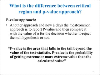 What is the difference betweencritical
region and p-value approach?
P-value approach:
• Another approach and now a days the mostcommon
approach is to report P-value and then compare it
with the value of α for the decision whether toreject
the null hypothesis ornot.
“P-value is the area that falls in the tail beyond the
value of the test-statistic. P-value is theprobability
of getting extreme or more extreme value thanthe
calculated value”
17
 