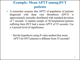 19
Example: Mean APTT amongDVT
patients
• A researcher assumes that APTT of population of patients
diagnosed with deep vein thrombosis (DVT) is
approximately normally distributed with standard deviation
of 7 seconds. A random sample of 30 hospitalized patients
suffering from DVT had a mean APTT of 53 seconds. Use
a 5 percent level of significance.
– Test the hypothesis using P-value method that mean
APTT for DVT patients is different from 53 seconds?
 