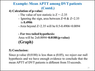 21
4) Calculation of p-value:
- The value of test statistic is Z = -2.35
- Ignoring the sign, area between Z=0 & Z=2.35
is 0.4906
- Area beyond Z=2.35 will be 0.5-0.4906=0.0094
- For two tailed hypothesis:
Area will be 2x0.0094=0.0188(p-value)
(Graph)
5) Conclusion:
Since p-value (0.0188) is less than α (0.05), we reject our null
hypothesis and we have enough evidence to conclude that the
mean APTT of DVT patients is different from 53seconds.
Example: Mean APTT among DVTpatients
(Contd.)
 