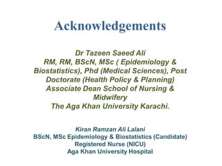 Acknowledgements
Dr Tazeen Saeed Ali
RM, RM, BScN, MSc ( Epidemiology &
Biostatistics), Phd (Medical Sciences), Post
Doctorate (Health Policy & Planning)
Associate Dean School of Nursing &
Midwifery
The Aga Khan University Karachi.
Kiran Ramzan Ali Lalani
BScN, MSc Epidemiology & Biostatistics (Candidate)
Registered Nurse (NICU)
Aga Khan University Hospital
 