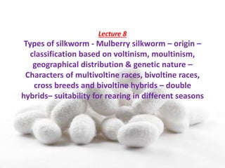 Lecture 8
Types of silkworm - Mulberry silkworm – origin –
classification based on voltinism, moultinism,
geographical distribution & genetic nature –
Characters of multivoltine races, bivoltine races,
cross breeds and bivoltine hybrids – double
hybrids– suitability for rearing in different seasons
 