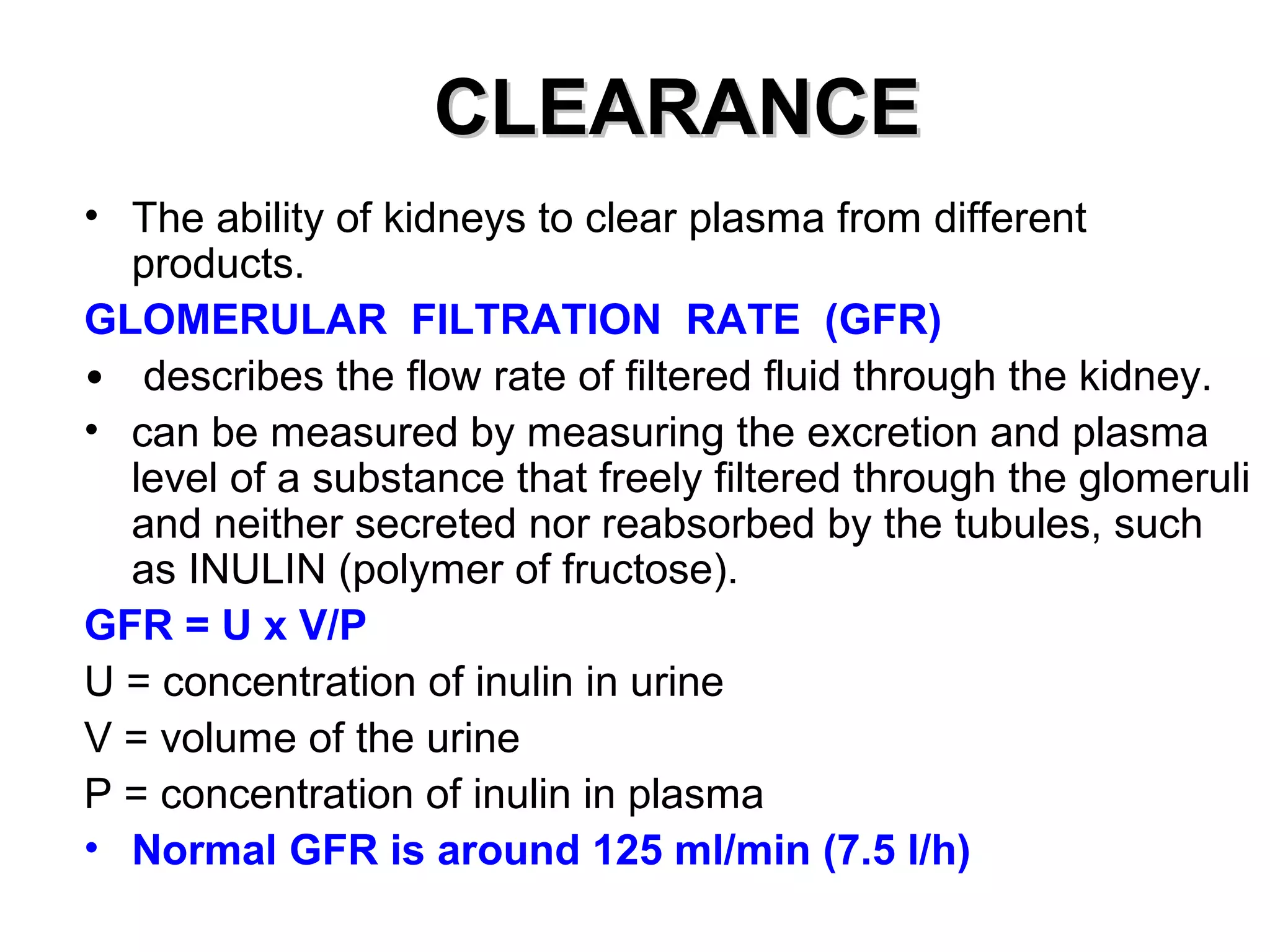 CCLLEEAARRAANNCCEE 
• The ability of kidneys to clear plasma from different 
products. 
GLOMERULAR FILTRATION RATE (GFR) 
• describes the flow rate of filtered fluid through the kidney. 
• can be measured by measuring the excretion and plasma 
level of a substance that freely filtered through the glomeruli 
and neither secreted nor reabsorbed by the tubules, such 
as INULIN (polymer of fructose). 
GFR = U x V/P 
U = concentration of inulin in urine 
V = volume of the urine 
P = concentration of inulin in plasma 
• Normal GFR is around 125 ml/min (7.5 l/h) 
 