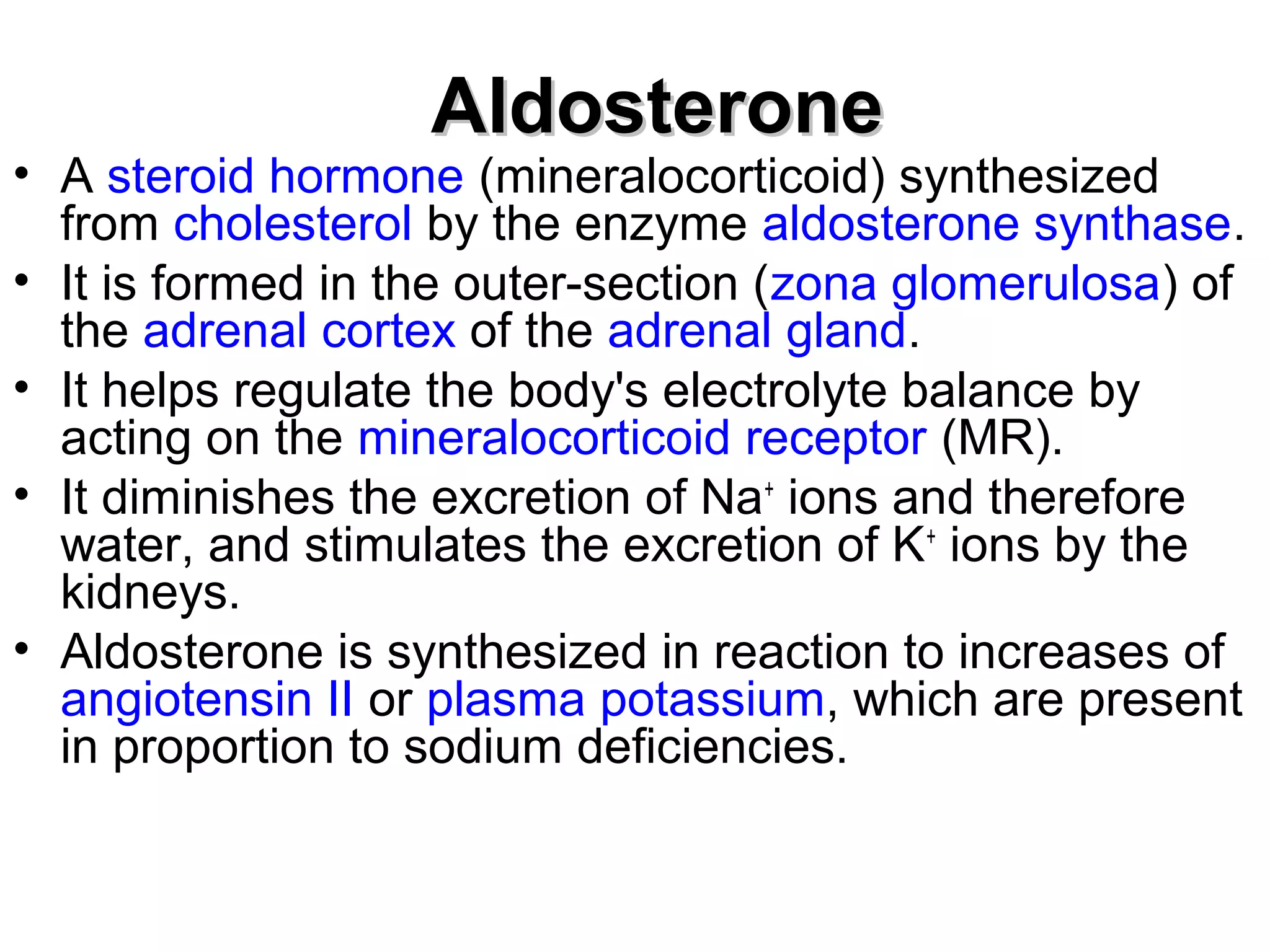 AAllddoosstteerroonnee 
• A steroid hormone (mineralocorticoid) synthesized 
from cholesterol by the enzyme aldosterone synthase. 
• It is formed in the outer-section (zona glomerulosa) of 
the adrenal cortex of the adrenal gland. 
• It helps regulate the body's electrolyte balance by 
acting on the mineralocorticoid receptor (MR). 
• It diminishes the excretion of Na+ ions and therefore 
water, and stimulates the excretion of K+ ions by the 
kidneys. 
• Aldosterone is synthesized in reaction to increases of 
angiotensin II or plasma potassium, which are present 
in proportion to sodium deficiencies. 
 