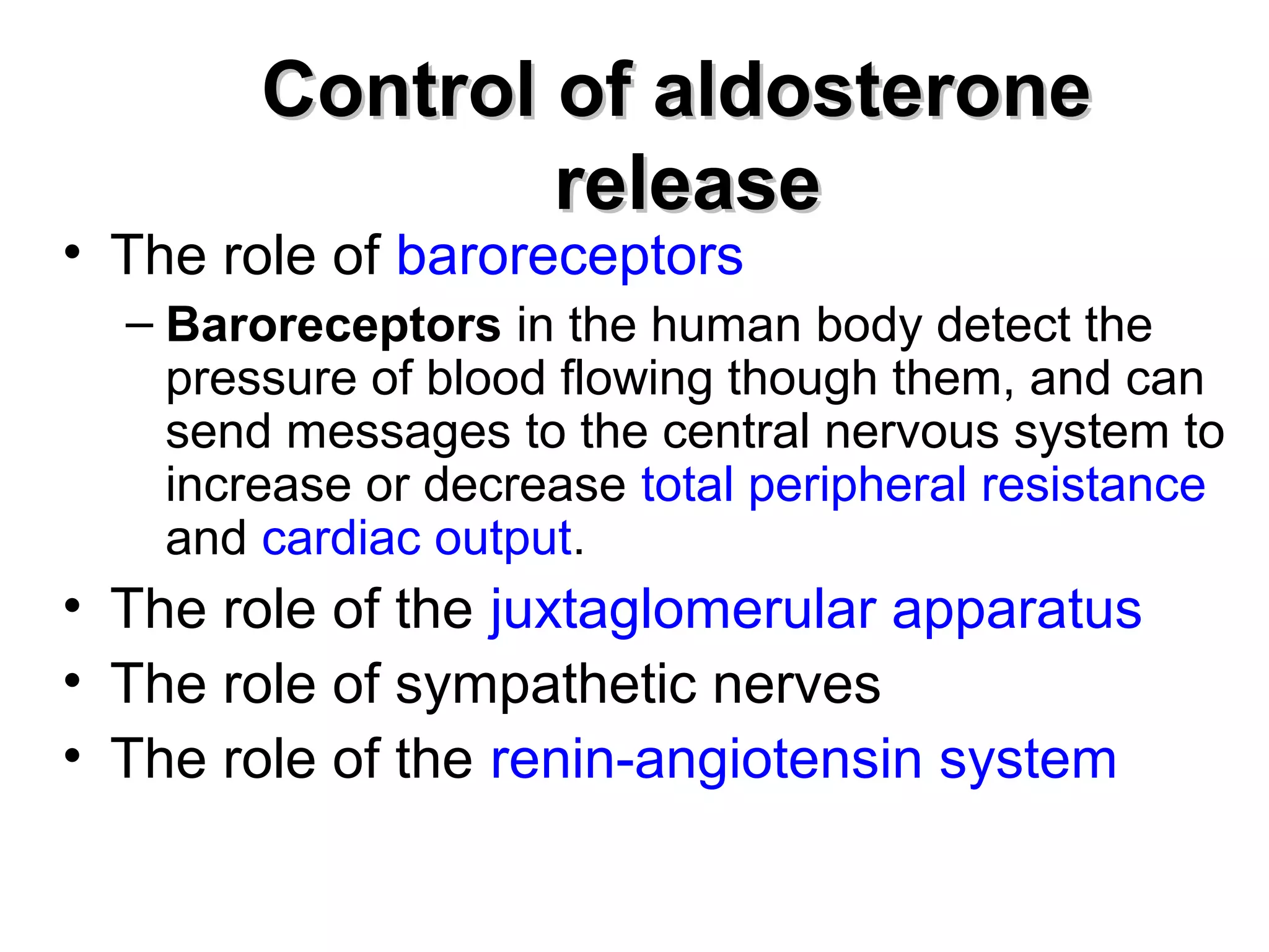 CCoonnttrrooll ooff aallddoosstteerroonnee 
rreelleeaassee 
• The role of baroreceptors 
– Baroreceptors in the human body detect the 
pressure of blood flowing though them, and can 
send messages to the central nervous system to 
increase or decrease total peripheral resistance 
and cardiac output. 
• The role of the juxtaglomerular apparatus 
• The role of sympathetic nerves 
• The role of the renin-angiotensin system 
 