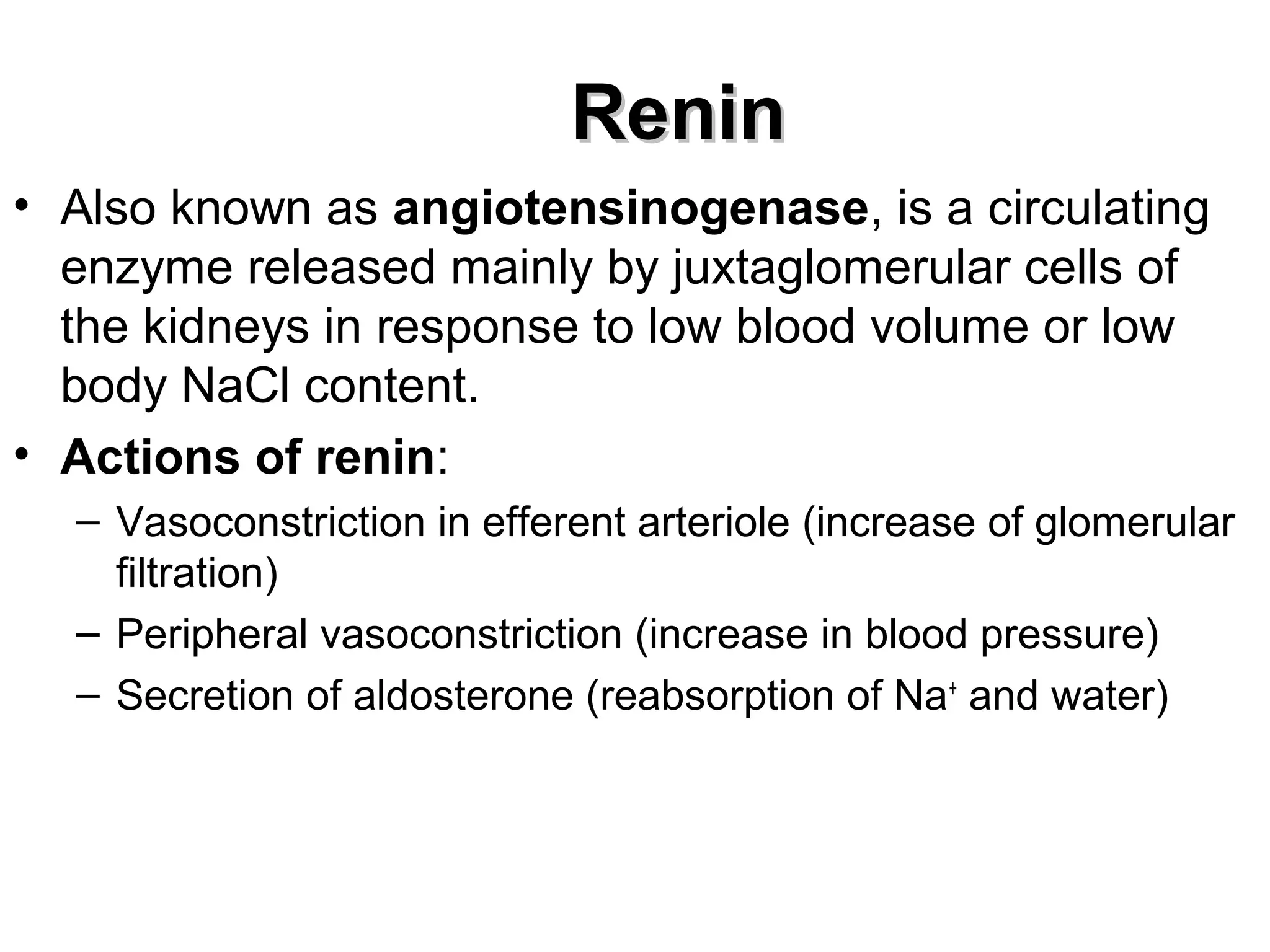 RReenniinn 
• Also known as angiotensinogenase, is a circulating 
enzyme released mainly by juxtaglomerular cells of 
the kidneys in response to low blood volume or low 
body NaCl content. 
• Actions of renin: 
– Vasoconstriction in efferent arteriole (increase of glomerular 
filtration) 
– Peripheral vasoconstriction (increase in blood pressure) 
– Secretion of aldosterone (reabsorption of Na+ and water) 
