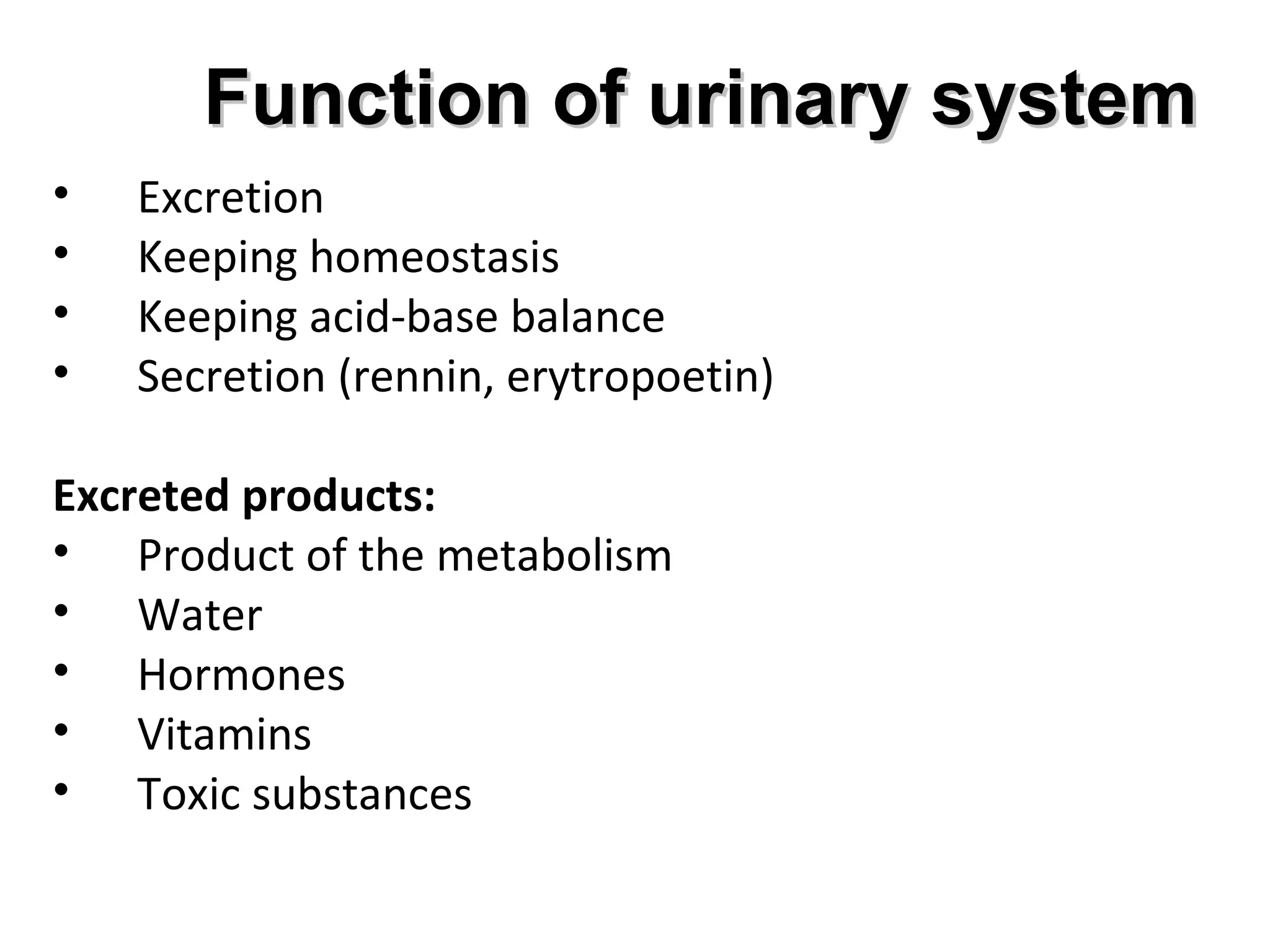 FFuunnccttiioonn ooff uurriinnaarryy ssyysstteemm 
• Excretion 
• Keeping homeostasis 
• Keeping acid-base balance 
• Secretion (rennin, erytropoetin) 
Excreted products: 
• Product of the metabolism 
• Water 
• Hormones 
• Vitamins 
• Toxic substances 
 