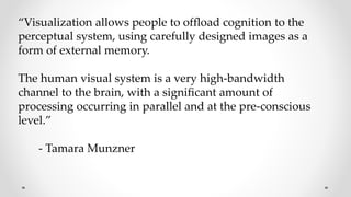 “Visualization allows people to ofﬂoad cognition to the
perceptual system, using carefully designed images as a
form of external memory.
The human visual system is a very high-bandwidth
channel to the brain, with a signiﬁcant amount of
processing occurring in parallel and at the pre-conscious
level.”
- Tamara Munzner
 