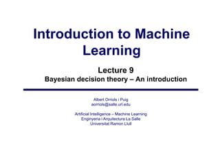 Introduction to Machine
       Learning
                      Lecture 9
 Bayesian decision theory – An introduction

                   Albert Orriols i Puig
                  aorriols@salle.url.edu
                      i l @ ll       ld

         Artificial Intelligence – Machine Learning
             Enginyeria i Arquitectura La Salle
                 gy           q
                    Universitat Ramon Llull
 