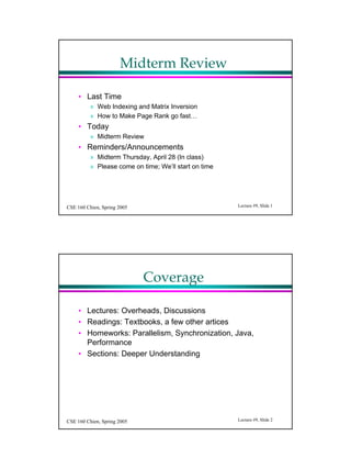 Midterm Review

     • Last Time
          » Web Indexing and Matrix Inversion
          » How to Make Page Rank go fast…
     • Today
          » Midterm Review
     • Reminders/Announcements
          » Midterm Thursday, April 28 (In class)
          » Please come on time; We’ll start on time




CSE 160 Chien, Spring 2005                             Lecture #9, Slide 1




                             Coverage

     • Lectures: Overheads, Discussions
     • Readings: Textbooks, a few other artices
     • Homeworks: Parallelism, Synchronization, Java,
       Performance
     • Sections: Deeper Understanding




CSE 160 Chien, Spring 2005                             Lecture #9, Slide 2
 
