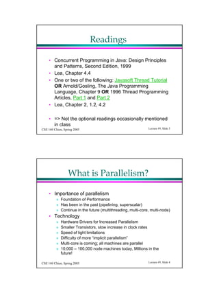 Readings

     ? Concurrent Programming in Java: Design Principles
       and Patterns, Second Edition, 1999
     ? Lea, Chapter 4.4
     ? One or two of the following: Javasoft Thread Tutorial
       OR Arnold/Gosling, The Java Programming
       Language, Chapter 9 OR 1996 Thread Programming
       Articles, Part 1 and Part 2
     ? Lea, Chapter 2, 1.2, 4.2

     ? => Not the optional readings occasionally mentioned
       in class
CSE 160 Chien, Spring 2005                                    Lecture #9, ݺߣ 3




                  What is Parallelism?

     ? Importance of parallelism
          ? Foundation of Performance
          ? Has been in the past (pipelining, superscalar)
          ? Continue in the future (multithreading, multi-core, multi-node)
     ? Technology
          ?   Hardware Drivers for Increased Parallelism
          ?   Smaller Transistors, slow increase in clock rates
          ?   Speed of light limitations
          ?   Difficulty of more implicit parallelism
          ?   Multi-core is coming; all machines are parallel
          ?   10,000 C 100,000 node machines today, Millions in the
              future!

CSE 160 Chien, Spring 2005                                    Lecture #9, ݺߣ 4
 