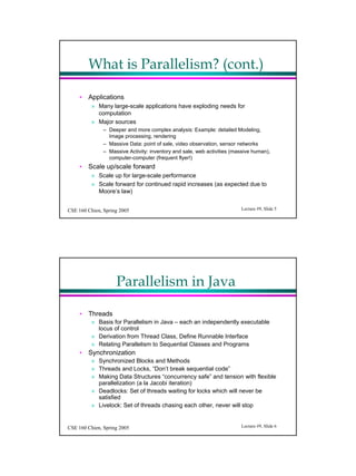 What is Parallelism? (cont.)

     ? Applications
          ? Many large-scale applications have exploding needs for
            computation
          ? Major sources
               C Deeper and more complex analysis: Example: detailed Modeling,
                 Image processing, rendering
               C Massive Data: point of sale, video observation, sensor networks
               C Massive Activity: inventory and sale, web activities (massive human),
                 computer-computer (frequent flyer!)
     ? Scale up/scale forward
          ? Scale up for large-scale performance
          ? Scale forward for continued rapid increases (as expected due to
            Moores law)


CSE 160 Chien, Spring 2005                                               Lecture #9, ݺߣ 5




                    Parallelism in Java

     ? Threads
          ? Basis for Parallelism in Java C each an independently executable
            locus of control
          ? Derivation from Thread Class, Define Runnable Interface
          ? Relating Parallelism to Sequential Classes and Programs
     ? Synchronization
          ? Synchronized Blocks and Methods
          ? Threads and Locks, Dont break sequential code
          ? Making Data Structures concurrency safe and tension with flexible
            parallelization (a la Jacobi iteration)
          ? Deadlocks: Set of threads waiting for locks which will never be
            satisfied
          ? Livelock: Set of threads chasing each other, never will stop


CSE 160 Chien, Spring 2005                                               Lecture #9, ݺߣ 6
 