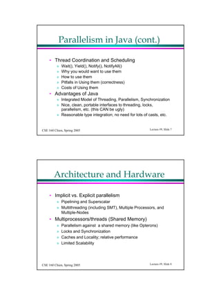 Parallelism in Java (cont.)

     ? Thread Coordination and Scheduling
          ?   Wait(), Yield(), Notify(), NotifyAll()
          ?   Why you would want to use them
          ?   How to use them
          ?   Pitfalls in Using them (correctness)
          ?   Costs of Using them
     ? Advantages of Java
          ? Integrated Model of Threading, Parallelism, Synchronization
          ? Nice, clean, portable interfaces to threading, locks,
            parallelism, etc. (this CAN be ugly)
          ? Reasonable type integration; no need for lots of casts, etc.


CSE 160 Chien, Spring 2005                                   Lecture #9, ݺߣ 7




        Architecture and Hardware

     ? Implicit vs. Explicit parallelism
          ? Pipelining and Superscalar
          ? Multithreading (including SMT), Multiple Processors, and
            Multiple-Nodes
     ? Multiprocessors/threads (Shared Memory)
          ?   Parallelism against a shared memory (like Opterons)
          ?   Locks and Synchronization
          ?   Caches and Locality; relative performance
          ?   Limited Scalability




CSE 160 Chien, Spring 2005                                   Lecture #9, ݺߣ 8
 