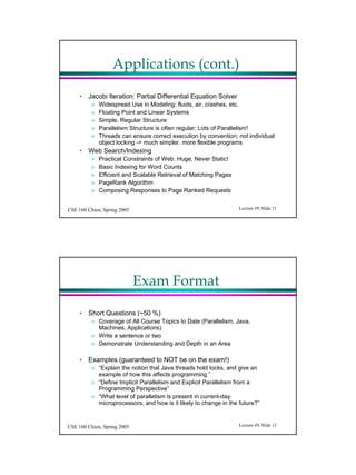 Applications (cont.)

     ? Jacobi Iteration: Partial Differential Equation Solver
          ?   Widespread Use in Modeling: fluids, air, crashes, etc.
          ?   Floating Point and Linear Systems
          ?   Simple, Regular Structure
          ?   Parallelism Structure is often regular; Lots of Parallelism!
          ?   Threads can ensure correct execution by convention; not individual
              object locking -> much simpler, more flexible programs
     ? Web Search/Indexing
          ?   Practical Constraints of Web: Huge, Never Static!
          ?   Basic Indexing for Word Counts
          ?   Efficient and Scalable Retrieval of Matching Pages
          ?   PageRank Algorithm
          ?   Composing Responses to Page Ranked Requests


CSE 160 Chien, Spring 2005                                         Lecture #9, ݺߣ 11




                             Exam Format

     ? Short Questions (~50 %)
          ? Coverage of All Course Topics to Date (Parallelism, Java,
            Machines, Applications)
          ? Write a sentence or two
          ? Demonstrate Understanding and Depth in an Area

     ? Examples (guaranteed to NOT be on the exam!)
          ? Explain the notion that Java threads hold locks, and give an
            example of how this affects programming.
          ? Define Implicit Parallelism and Explicit Parallelism from a
            Programming Perspective
          ? What level of parallelism is present in current-day
            microprocessors, and how is it likely to change in the future?


CSE 160 Chien, Spring 2005                                         Lecture #9, ݺߣ 12
 